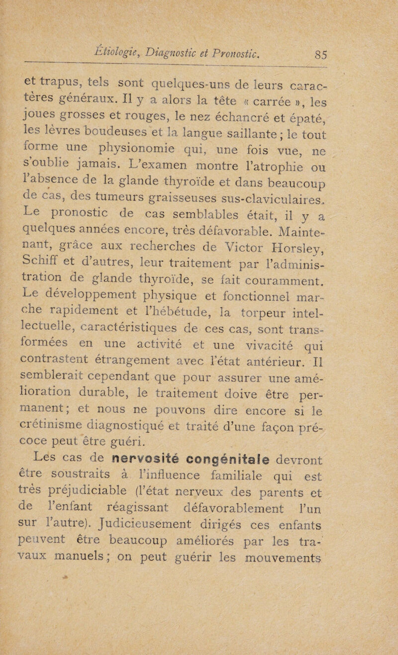 et trapus, tels sont quelques-uns de leurs carac¬ tères généraux. Il y a alors la tête « carrée », les joues grosses et rouges, le nez échancré et épaté, les lèvres boudeuses et la langue saillante ; le tout îorme une physionomie qui, une fois vue, ne s oublie jamais. L'examen montre l’atrophie ou 1 absence de la glande thyroïde et dans beaucoup de cas, des tumeurs graisseuses sus-claviculaires. Le pronostic de cas semblables était, il y a quelques années encore, très défavorable. Mainte¬ nant, gi âce aux recherches de Victor Horsley, Schiff et d’autres, leur traitement par l’adminis¬ tration de glande thyroïde, se fait couramment, j-e développement physique et fonctionnel mar- cne rapidement et l’hébétude, la torpeur intel¬ lectuelle, caractéristiques de ces cas, sont trans¬ formées en une activité et une vivacité qui contrastent étrangement avec l'état antérieur. Il semblerait cependant que pour assurer une amé¬ lioration durable, le traitement doive être per¬ manent; et nous ne pouvons dire encore si le crétinisme diagnostiqué et traité d’une façon pré¬ coce peut être guéri. Les cas de nervosité ooogéûitafe devront être soustraits à l’influence familiale qui est très préjudiciable (l’état nerveux des parents et de l’enfant réagissant défavorablement l’un sur l’autre). Judicieusement dirigés ces enfants peuvent être beaucoup améliorés par les tra¬ vaux manuels ; on peut guérir les mouvements