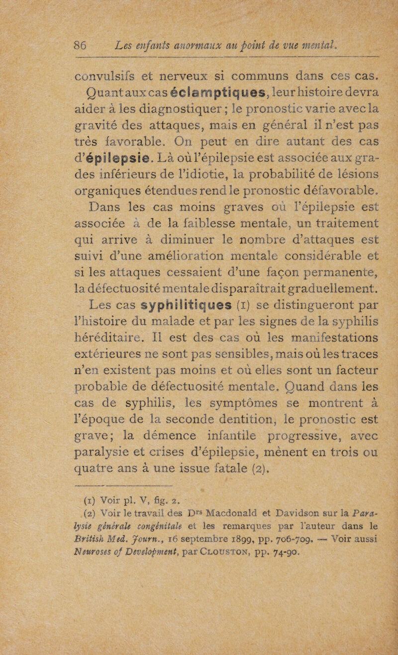 convulsifs et nerveux si communs dans ces cas. Q uant aux cas éc I a ni pti q U es, leur histoire devra aider à les diagnostiquer ; le pronostic varie avec la gravité des attaques, mais en général il n’est pas très favorable. On peut en dire autant des cas d’épilepsie. Là où l’épilepsie est associée aux gra¬ des inférieurs de l’idiotie, la probabilité de lésions organiques étendues rend le pronostic défavorable. Dans les cas moins graves ou F épilepsie est associée â de la faiblesse mentale, un traitement qui arrive à diminuer le nombre d’attaques est suivi, d’une amélioration mentale considérable et si les attaques cessaient d’une façon permanente, la défectuosité mentale disparaîtrait graduellement. Les cas syphilitiques (i) se distingueront par l’histoire du malade et par les signes de la syphilis héréditaire. Il est des cas où les manifestations extérieures ne sont pas sensibles, mais où les traces n’en existent pas moins et où elles sont un facteur probable de défectuosité mentale. Quand dans les cas de syphilis, les symptômes se montrent à l’époque de la seconde dentition, le pronostic est grave; la démence infantile progressive, avec paralysie et crises d’épilepsie, mènent en trois ou quatre ans à une issue fatale (2). (1) Voir pi. V, fig. 2. (2) Voir le travail des Drs Macdonald et Davidson sur la Para- lysie générale congénitale et les remarques par l’auteur dans le British Msd. Journi6 septembre 1899, pp. 706-709. —■ Voir aussi Neuroses of Development, par Clouston, pp. 74-90.