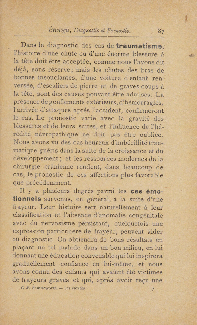 Dans le diagnostic des cas de traumatism®, 1 histoire d’une chute ou d’une énorme blessure à la tête doit être acceptée, comme nous l’avons dit déjà, sous réserve; mais les chutes des bras de bonnes insouciantes, d’une voiture d’enfant ren¬ versée, d’escaliers de pierre et de graves coups à la tête, sont des causes pouvant être admises. La présence de gonflements extérieurs, d’hémorragies, l’arrivée d’attaques après l’accident, confirmeront le cas. Le pronostic varie avec la gravité des blessures et de leurs suites, et l’influence de l'hé¬ rédité névropathique ne doit pas être oubliée. Nous avons vu des cas heureux d’imbécillité trau¬ matique guéris dans la suite de la croissance et du développement ; et les ressources modernes de la chirurgie crânienne rendent, dans beaucoup de cas, le pronostic de ces affections plus favorable que précédemment. Il y a plusieurs degrés parmi les ©es émo¬ tion nefs survenus, en général, à la suite d’une frayeur. Leur histoire sert naturellement à leur classification et l’absence d’anomalie congénitale avec du nervosisme persistant, quelquefois une expression particulière de frayeur, peuvent aider au diagnostic. On obtiendra de bons résultats en plaçant un tel malade dans un bon milieu, en lui donnant une éducation convenable qui lui inspirera graduellement confiance en lui-même, et nous avons connu des enfants qui avaient été victimes de frayeurs graves et qui, après avoir reçu une G -E. Shuttleworth. — Les enfants 7