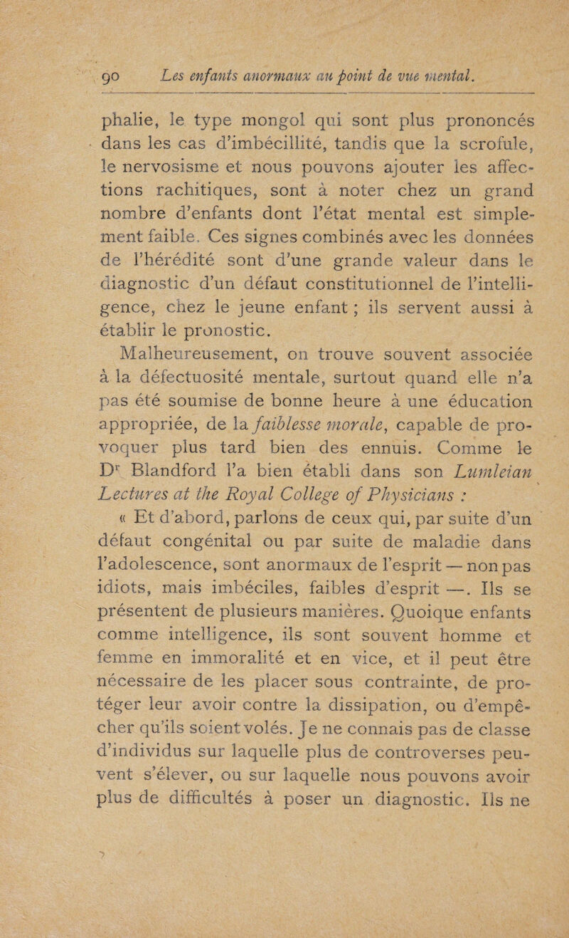 phalie, le type mongol qui sont plus prononcés dans les cas d’imbécillité, tandis que la scrofule, le nervosisme et nous pouvons ajouter les affec¬ tions rachitiques, sont à noter chez un grand nombre d’enfants dont l’état mental est simple¬ ment faible. Ces signes combinés avec les données de l’hérédité sont d’une grande valeur dans le diagnostic d’un défaut constitutionnel de l’intelli¬ gence, chez le jeune enfant ; ils servent aussi à établir le pronostic. Malheureusement, on trouve souvent associée à la défectuosité mentale, surtout quand elle n’a pas été soumise de bonne heure à une éducation appropriée, de la faiblesse morale, capable de pro¬ voquer plus tard bien des ennuis. Comme le Dr Blandford l’a bien établi dans son Lurnleian Lectures at the Royal College of Physicians : « Et d’abord, parlons de ceux qui, par suite d’un défaut congénital ou par suite de maladie dans l’adolescence, sont anormaux de l’esprit — non pas idiots, mais imbéciles, faibles d’esprit —. Ils se présentent de plusieurs manières. Quoique enfants comme intelligence, ils sont souvent homme et femme en immoralité et en vice, et il peut être nécessaire de les placer sous contrainte, de pro¬ téger leur avoir contre la dissipation, ou d’empê¬ cher qu’ils soient volés, je ne connais pas de classe d’individus sur laquelle plus de controverses peu¬ vent s’élever, ou sur laquelle nous pouvons avoir plus de difficultés à poser un diagnostic. Ils ne