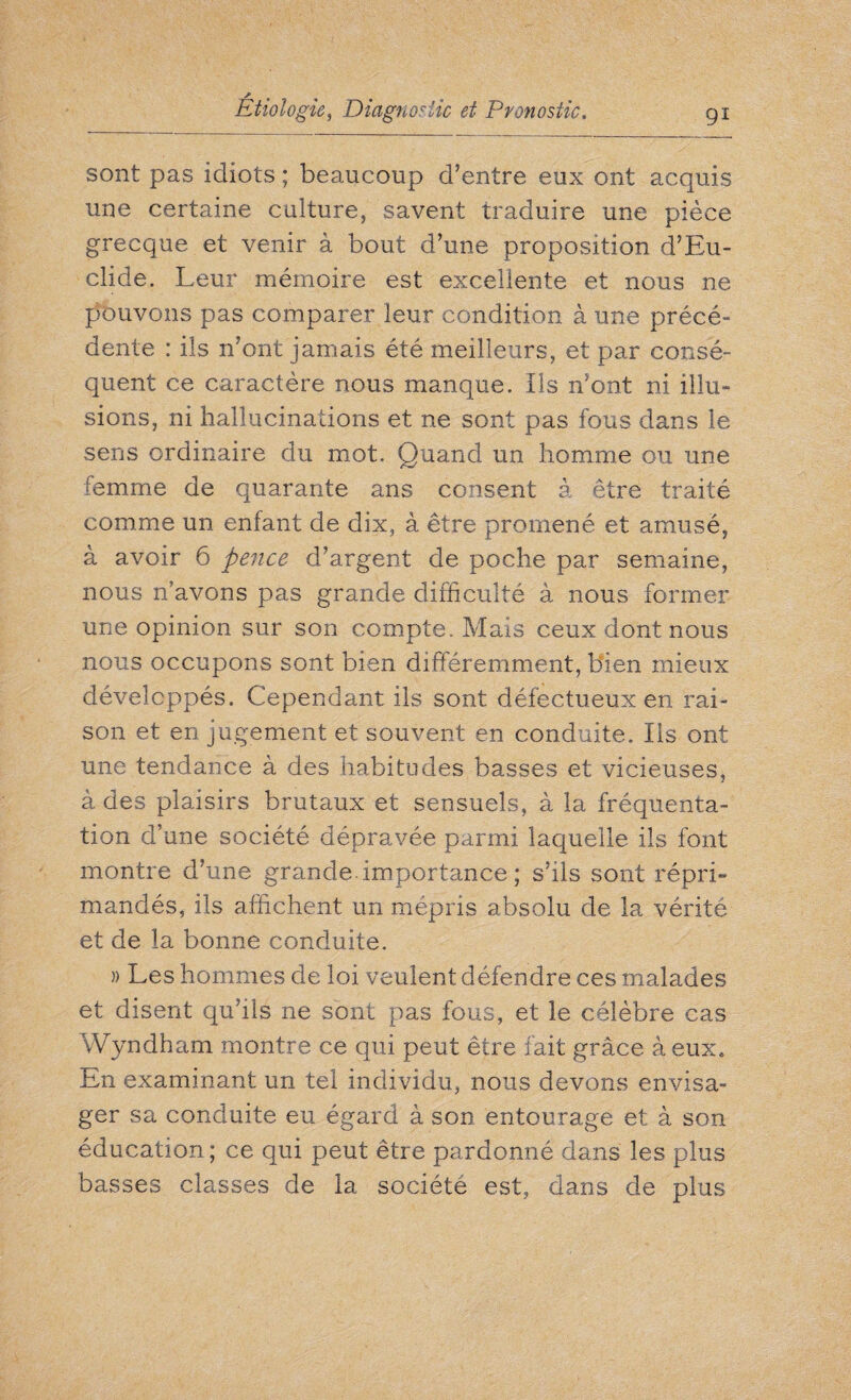 sont pas idiots ; beaucoup d’entre eux ont acquis une certaine culture, savent traduire une pièce grecque et venir à bout d’une proposition d’Eu- clide. Leur mémoire est excellente et nous ne pouvons pas comparer leur condition à une précé¬ dente : ils n’ont jamais été meilleurs, et par consé¬ quent ce caractère nous manque, ils n’ont ni illu¬ sions, ni hallucinations et ne sont pas fous dans le sens ordinaire du mot. Quand un homme ou une femme de quarante ans consent à être traité comme un enfant de dix, à être promené et amusé, à avoir 6 pence d’argent de poche par semaine, nous n’avons pas grande difficulté à nous former une opinion sur son compte. Mais ceux dont nous nous occupons sont bien différemment, bien mieux développés. Cependant ils sont défectueux en rai¬ son et en jugement et souvent en conduite. Ils ont une tendance à des habitudes basses et vicieuses, à des plaisirs brutaux et sensuels, à la fréquenta¬ tion d’une société dépravée parmi laquelle ils font montre d’une grande, importance ; s’ils sont répri¬ mandés, ils affichent un mépris absolu de la vérité et de la bonne conduite. » Les hommes de loi veulent défendre ces malades et disent qu’ils ne sont pas fous, et le célèbre cas Wyndham montre ce qui peut être fait grâce à eux. En examinant un tel individu, nous devons envisa¬ ger sa conduite eu égard à son entourage et à son éducation ; ce qui peut être pardonné dans les plus basses classes de la société est, dans de plus