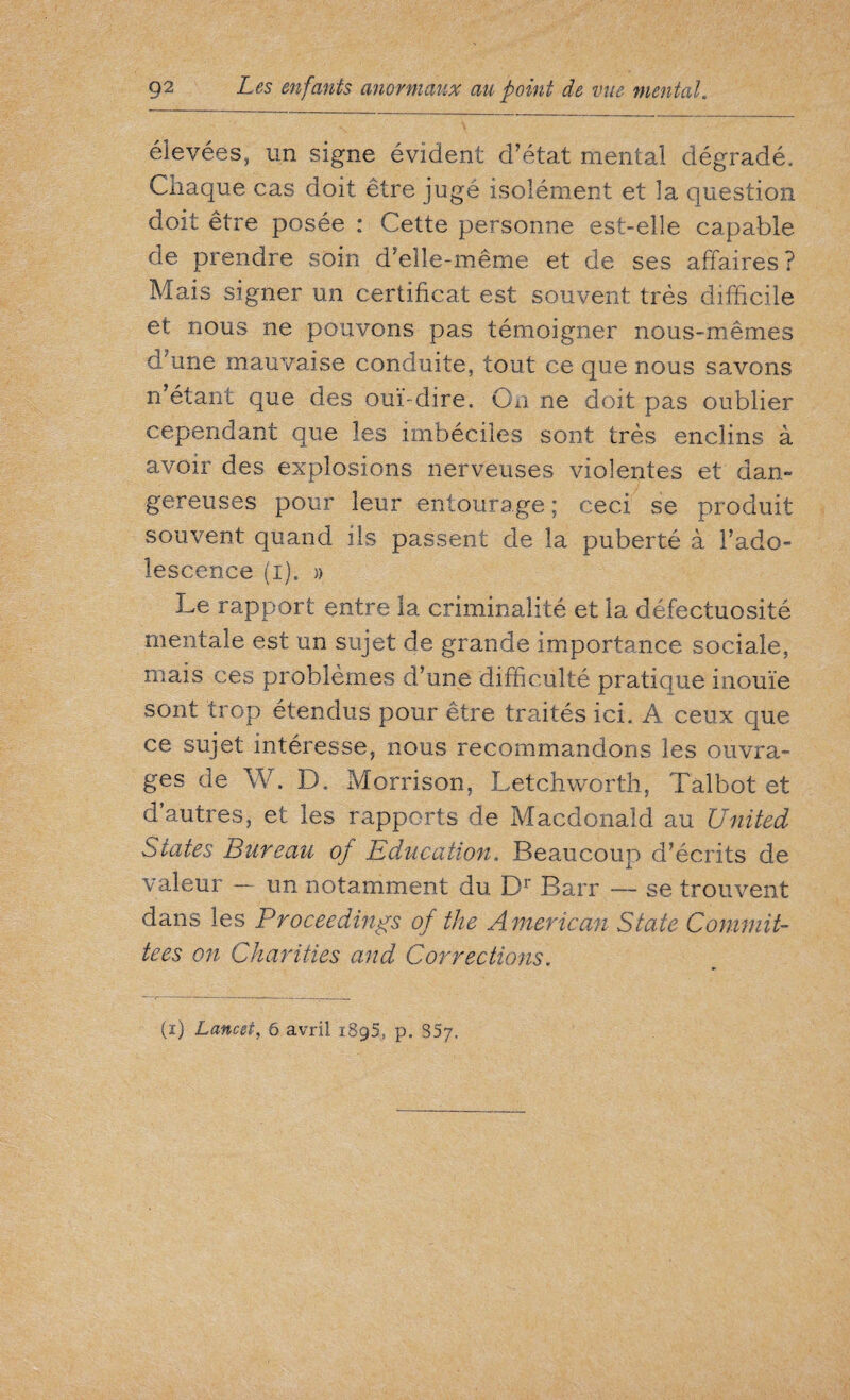 élevées, un signe évident d’état mental dégradé. Chaque cas doit être jugé isolément et la question doit être posée : Cette personne est-elle capable de prendre soin d’elle-même et de ses affaires? Mais signer un certificat est souvent très difficile et nous ne pouvons pas témoigner nous-mêmes d’une mauvaise conduite, tout ce que nous savons n’étant que des ouï-dire. On ne doit pas oublier cependant que les imbéciles sont très enclins à avoir des explosions nerveuses violentes et dan¬ gereuses pour leur entourage ; ceci se produit souvent quand ils passent de la puberté à l’ado¬ lescence (i). » Le rapport entre la criminalité et la défectuosité mentale est un sujet de grande importance sociale, mais ces problèmes d’une difficulté pratique inouïe sont trop étendus pour être traités ici. A ceux que ce sujet intéresse, nous recommandons les ouvra¬ ges de W. D. Morrison, Letchworth, Talbot et d’autres, et les rapports de Macdonald au United States Bureau of Education. Beaucoup d’écrits de valeur — un notamment du Dr Barr — se trouvent dans les Proceedings of the A merican State Commit¬ tees on Charities and Corrections. (i) Lancet, 6 avril 1895, p. 857.