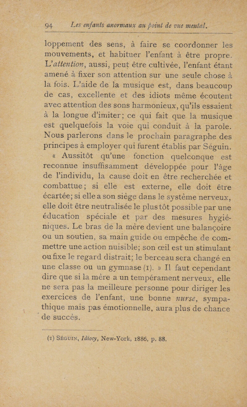 loppement des sens, à faire se coordonner les mouvements, et habituer l’enfant à être propre, Uattention, aussi, peut être cultivée, l’enfant étant amené à fixer son attention sur une seule chose à la fois. L’aide de la musique est, dans beaucoup de cas, excellente et des idiots même écoutent avec attention des sons harmonieux, qu’ils essaient à la longue d’imiter; ce qui fait que la musique est quelquefois la voie qui conduit à la parole. Nous parlerons dans le prochain paragraphe des principes à employer qui furent établis par Séguin. « Aussitôt qu'une fonction quelconque est reconnue insuffisamment développée pour l’âge de l’individu, la cause doit en être recherchée et combattue; si elle est externe, elle doit être écartée; si elle a son siège dans le système nerveux, elle doit être neutralisée le plus tôt possible par une éducation spéciale et par des mesures hygié¬ niques. Le bras de la mère devient une balançoire ou un soutien, sa main guide ou empêche de com¬ mettre une action nuisible; son œil est un stimulant ou fixe le regard distrait; le berceau sera changé en une classe ou un gymnase (i). » Il faut cependant dire que si la mère a un tempérament nerveux, elle ne sera pas la meilleure personne pour diriger les exercices de l’enfant, une bonne nurse, sympa¬ thique mais pas émotionnelle, aura plus de chance de succès. (i) Séguin, Idiocy, New-York, 1886, p. 88.