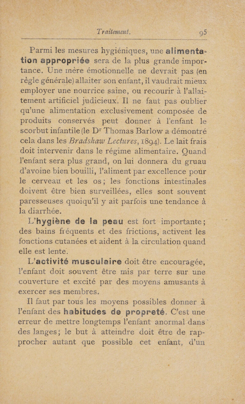 Parmi les mesures hygiéniques, une alimenta^- fîon approprié© sera de la plus grande impor¬ tance. Une mère émotionnelle ne devrait pas (en règle générale) allaiter son enfant, il vaudrait mieux employer une nourrice saine, ou recourir à rallai¬ tement artificiel judicieux. Il ne faut pas oublier qu'une alimentation exclusivement composée de produits conservés peut donner à l’enfant le scorbut infantile (le Dr Thomas Barlow a démontré cela dans les Bradshaw Lectures, 1894). Le lait frais doit intervenir dans le régime alimentaire. Quand l’enfant sera plus grand, on lui donnera du gruau d’avoine bien bouilli, l’aliment par excellence pour le cerveau et les os ; les fonctions intestinales doivent être bien surveillées, elles sont souvent paresseuses quoiqu’il y ait parfois une tendance à la diarrhée. L'hygiène de la peau est fort importante; des bains fréquents et des frictions, activent les fonctions cutanées et aident à la circulation quand elle est lente. L’activité musculaire doit être encouragée, l’enfant doit souvent être mis par terre sur une couverture et excité par des moyens amusants à exercer ses membres. Il faut par tous les moyens possibles donner à l’enfant des habitudes de propreté. C’est une erreur de mettre longtemps l’enfant anormal dans des langes; le but à atteindre doit être de rap¬ procher autant que possible cet enfant, d’un