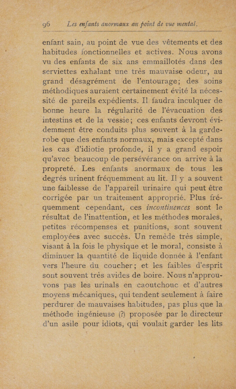 enfant sain, au point de vue des vêtements et des habitudes fonctionnelles et actives. Nous avons vu des enfants de six ans emmaillotés dans des serviettes exhalant une très mauvaise odeur, au grand désagrément de l’entourage; des soins méthodiques auraient certainement évité la néces¬ sité de pareils expédients. Il faudra inculquer de bonne heure la régularité de l’évacuation des intestins et de la vessie; ces enfants devront évi¬ demment être conduits plus souvent à la garde- robe que des enfants normaux, mais excepté dans îes cas d’idiotie profonde, il y a grand espoir qu’avec beaucoup de persévérance on arrive à la propreté. Les enfants anormaux de tous les degrés urinent fréquemment au lit. Il y a souvent mie faiblesse de l’appareil urinaire qui peut être corrigée par un traitement approprié. Plus fré¬ quemment cependant, ces incontinences sont le résultat de l’inattention, et les méthodes morales, petites récompenses et punitions, sont souvent employées avec succès. Un remède très simple, visant à la fois le physique et le moral, consiste à diminuer la quantité de liquide donnée à l’enfant vers l’heure du coucher ; et les faibles d'esprit sont souvent très avides de boire. Nous n’approu¬ vons pas les urinais en caoutchouc et d’autres moyens mécaniques, qui tendent seulement à faire perdurer de mauvaises habitudes, pas plus que la méthode ingénieuse (?) proposée par le directeur d’un asile pour idiots, qui voulait garder les lits