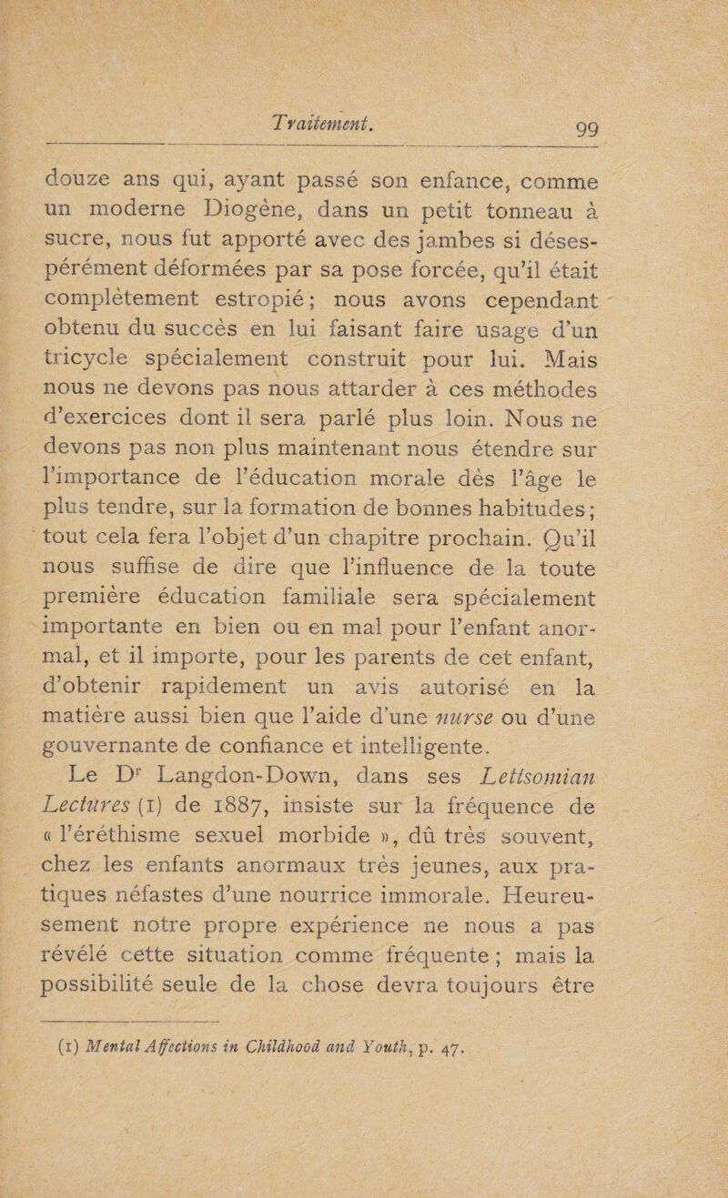 douze ans qui, ayant passé son enfance, comme un moderne Diogène, dans un petit tonneau à sucre, nous fut apporté avec des jambes si déses¬ pérément déformées par sa pose forcée, qu’il était complètement estropié ; nous avons cependant obtenu du succès en lui faisant faire usage d’un tricycle spécialement construit pour lui. Mais nous ne devons pas nous attarder à ces méthodes d’exercices dont il sera parlé plus loin. Nous ne devons pas non plus maintenant nous étendre sur l’importance de l’éducation morale dès l’âge le plus tendre, sur la formation de bonnes habitudes; tout cela fera l’objet d’un chapitre prochain. Qu’il nous suffise de dire que l’influence de la toute première éducation familiale sera spécialement importante en bien ou en mal pour l’enfant anor¬ mal, et il importe, pour les parents de cet enfant, d’obtenir rapidement un avis autorisé en la matière aussi bien que l’aide d une nurse ou d’une gouvernante de confiance et intelligente. Le Dr Langdon-Down, dans ses Letisomian Lectures (i) de 1887, insiste sur la fréquence de «l’éréthisme sexuel morbide », dû très souvent, chez les enfants anormaux très jeunes, aux pra¬ tiques néfastes d’une nourrice immorale. Heureu¬ sement notre propre expérience ne nous a pas révélé cette situation comme fréquente ; mais la possibilité seule de la chose devra toujours être (1) Menial Affections in Childhood and Youth, p. 47.