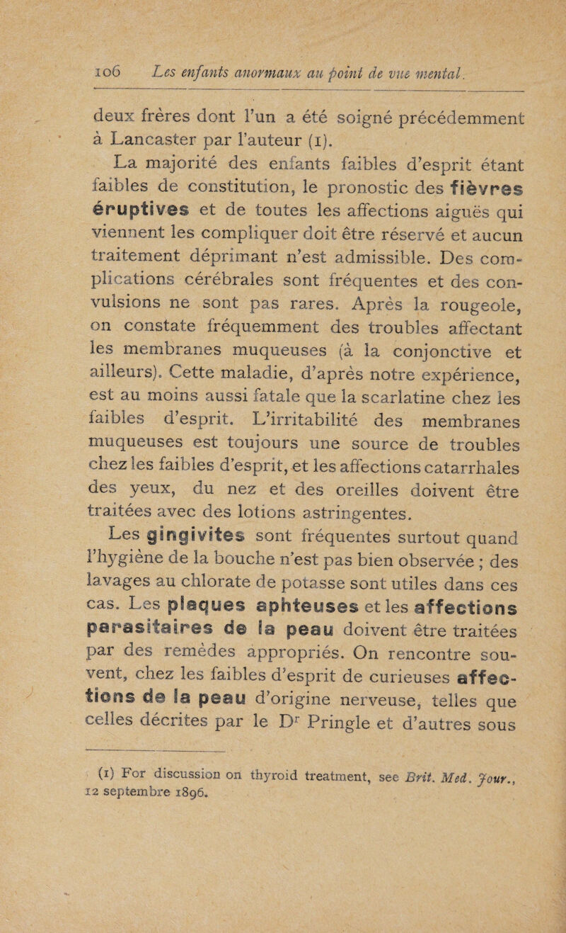 deux frères dont Fun a été soigné précédemment à Lancaster par Fauteur (i). La majorité des enfants faibles d’esprit étant faibles de constitution, le pronostic des fièvres éruptives et de toutes les affections aiguës qui viennent les compliquer doit être réservé et aucun traitement déprimant n’est admissible. Des com¬ plications cérébrales sont fréquentes et des con¬ vulsions ne sont pas rares. Après la rougeole, on constate fréquemment des troubles affectant les membranes muqueuses (à la conjonctive et ailleurs). Cette maladie, d’après notre expérience, est au moins aussi fatale que la scarlatine chez les iaibles d’esprit. L’irritabilité des membranes muqueuses est toujours une source de troubles chez les faibles d’esprit, et les affections catarrhales des yeux, du nez et des oreilles doivent être traitées avec des lotions astringentes. Les gingivites sont fréquentes surtout quand F hygiène de la bouche n’est pas bien observée ; des lavages au chlorate de potasse sont utiles dans ces cas. Les plaques aphteuses et les affections parasitaires de la peau doivent être traitées par des remèdes appropriés. On rencontre sou¬ vent, chez les faibles d'esprit de curieuses affec¬ tions de la peau d’origine nerveuse, telles que celles décrites par le Dr Pringle et d’autres sous (i) For discussion on thyroid treatment, see Brit. Med. Jour.. 12 septembre 1896.