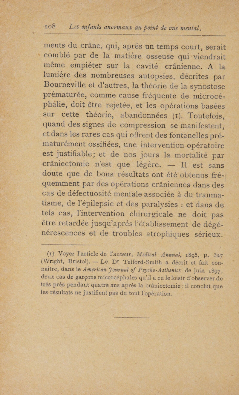 ment s du crâne, qui, après un temps court, serait comblé par de la matière osseuse qui viendrait même empiéter sur la cavité crânienne. A la lumière des nombreuses autopsies, décrites par Bourne ville et d’autres, la théorie de la synostose prématurée, comme cause fréquente de microcé¬ phalie, doit etre rejetée, et les opérations basées sur cette théorie, abandonnées (i). Toutefois, quand des signes de compression se manifestent, et dans ies rares cas qui offrent des fontanelles pré¬ maturément ossifiées, une intervention opératoire est justifiable; et de nos jours la mortalité par craniectomie n’est que légère. — Il est sans doute que de bons résultats ont été obtenus fré¬ quemment par des opérations crâniennes dans des cas de défectuosité mentale associée à du trauma¬ tisme, de l’épilepsie et des paralysies : et dans de tels cas, l’intervention chirurgicale ne doit pas être retardée jusqu’après l’établissement de dégé¬ nérescences et de troubles atrophiques sérieux. (i) Voyez l'article de l’auteur, Medical Annual, i8g5, p. 327 (Wright, Bristol). — Le Dr Telford-Smith a décrit et fait con¬ naître, dans le American Journal of Psycho-Asthénies de juin 1897, deux cas de garçons microcéphales qu’il a eu le loisir d’observer de très près pendant quatre ans après la crâniectornie ; il conclut que les résultats ne justifient pas du tout l’opération.