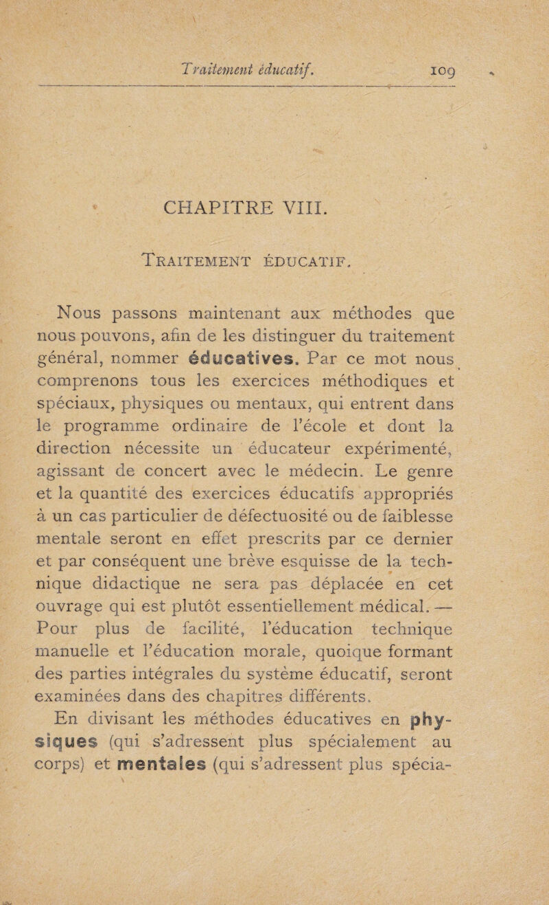 - - CHAPITRE VIII. Traitement éducatif. Nous passons maintenant aux méthodes que nous pouvons, afin de les distinguer du traitement général, nommer éducatives. Par ce mot nous comprenons tous les exercices méthodiques et spéciaux, physiques ou mentaux, qui entrent dans le programme ordinaire de l'école et dont la direction nécessite un éducateur expérimenté, agissant de concert avec le médecin. Le genre et la quantité des exercices éducatifs appropriés à un cas particulier de défectuosité ou de faiblesse mentale seront en effet prescrits par ce dernier et par conséquent une brève esquisse de la tech¬ nique didactique ne sera pas déplacée en cet ouvrage qui est plutôt essentiellement médical. — Pour plus de facilité, l’éducation technique manuelle et l’éducation morale, quoique formant des parties intégrales du système éducatif, seront examinées dans des chapitres différents. En divisant les méthodes éducatives en phy¬ siques (qui s’adressent plus spécialement au corps) et mentales (qui s’adressent plus spécia-