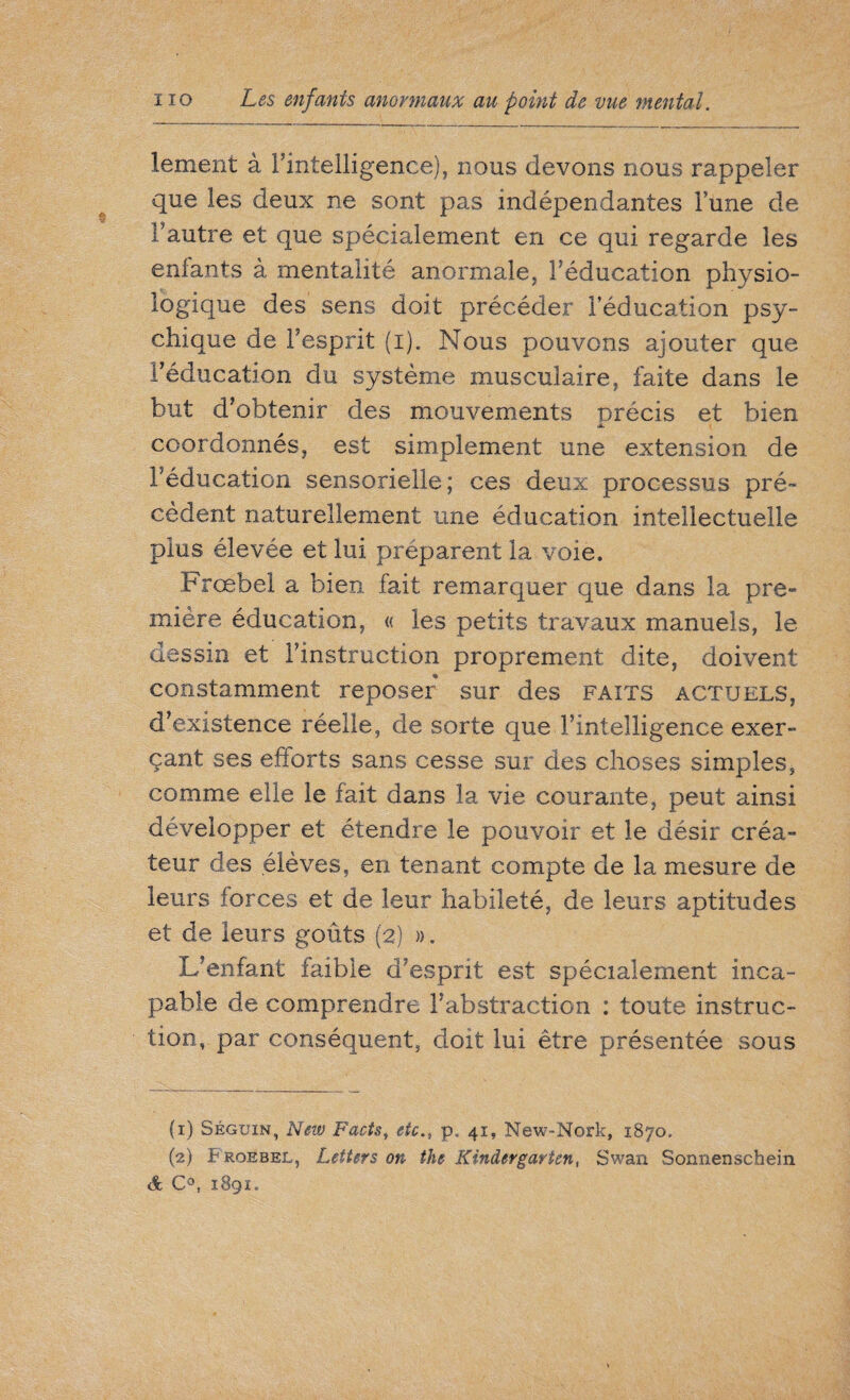 lement à Fintelligence), nous devons nous rappeler que les deux ne sont pas indépendantes lune de l’autre et que spécialement en ce qui regarde les enfants à mentalité anormale, l’éducation physio¬ logique des sens doit précéder l’éducation psy¬ chique de l’esprit (i). Nous pouvons ajouter que l’éducation du système musculaire, faite dans le but d’obtenir des mouvements orécis et bien coordonnés, est simplement une extension de l’éducation sensorielle; ces deux processus pré¬ cèdent naturellement une éducation intellectuelle plus élevée et lui préparent la voie. Frœbel a bien fait remarquer que dans la pre¬ mière éducation, « les petits travaux manuels, le dessin et l’instruction proprement dite, doivent constamment reposer sur des faits actuels, d’existence réelle, de sorte que l’intelligence exer¬ çant ses efforts sans cesse sur des choses simples, comme elle le fait dans la vie courante, peut ainsi développer et étendre le pouvoir et le désir créa¬ teur des élèves, en tenant compte de la mesure de leurs forces et de leur habileté, de leurs aptitudes et de leurs goûts (2) ». L’enfant faible d’esprit est spécialement inca¬ pable de comprendre l’abstraction : toute instruc¬ tion, par conséquent, doit lui être présentée sous (1) Séguin, New Facts, etc., p. 41, New-Nork, 1870. (2) Froebel, Letters on the Kindergarten, Swan Sonnenschein & C°, 1891.