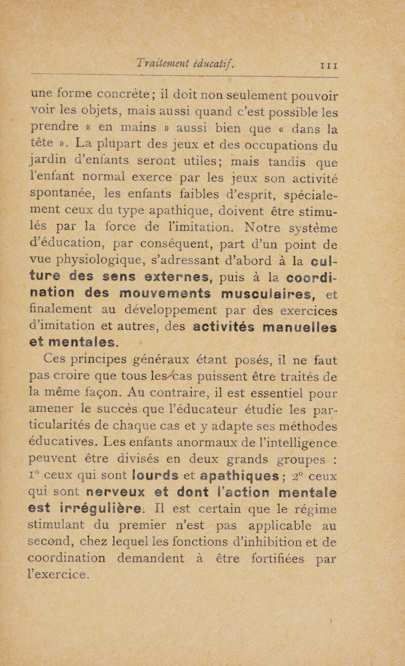 une forme concrète ; il doit non seulement pouvoir voir les objets, mais aussi quand c est possible les prendre « en mains » aussi bien que « dans la tête ». La plupart des jeux et des occupations du jardin d’enfants seront utiles; mais tandis que Tentant normal exerce par les jeux son activité spontanée, les enfants faibles d’esprit, spéciale¬ ment ceux du type apathique, doivent être stimu¬ lés par la force de l’imitation. Notre système d'éducation, par conséquent, part d'un point de vue physiologique, s’adressant d’abord à la cul¬ ture des sens externes, puis à la coordi¬ nation des mouvements musculaires, et finalement au développement par des exercices d’imitation et autres, des activités manuelles et mentales. Ces principes généraux étant posés, il ne faut pas croire que tous les bas puissent être traités de la même façon. Au contraire, il est essentiel pour amener le succès que l’éducateur étudie les par¬ ticularités de chaque cas et y adapte ses méthodes éducatives. Les enfants anormaux de l’intelligence peuvent être divisés en deux grands groupes : i° ceux qui sont lourds et apathiques; 2° ceux qui sont nerveux et dont l’action mentale est irrégulière. Il est certain que le régime stimulant du premier n’est pas applicable au second, chez lequel les fonctions d’inhibition et de coordination demandent à être fortifiées par l’exercice.