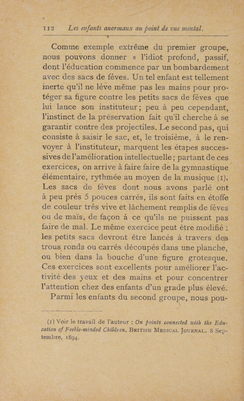 Comme exemple extrême du premier groupe, nous pouvons donner « Fidiot profond, passif, dont l’éducation commence par un bombardement avec des sacs de fèves. Un tel enfant est tellement inerte qu'il ne lève même pas les mains pour pro¬ téger sa figure contre les petits sacs de fèves que lui lance son instituteur ; peu à peu cependant, Finstinct de la préservation fait qufil cherche à se garantir contre des projectiles. Le second pas, qui consiste à saisir le sac, et, le troisième, à le ren¬ voyer à l’instituteur, marquent les étapes succes¬ sives de l’amélioration intellectuelle ; partant de ces exercices, on arrive à faire faire de la gymnastique élémentaire, rythmée au moyen de la musique (i). Les sacs de fèves dont nous avons parlé ont à peu près 5 pouces carrés, ils sont faits en étoffe de couleur très vive et lâchement remplis de fèves ou de maïs, de façon à ce qu’ils ne puissent pas faire de mal. Le même exercice peut être modifié : les petits sacs devront être lancés à travers des trous ronds ou carrés découpés dans une planche, ou bien dans la bouche d’une figure grotesque. Ces exercices sont excellents pour améliorer l’ac¬ tivité des yeux et des mains et pour concentrer l’attention chez des enfants d’un grade plus élevé. Parmi les enfants du second groupe, nous pou- (i) Voir le travail de l’auteur : On points connected with the Edu¬ cation of Feeble-minded Children. British Medical Journal. 8 Sep¬ tembre, 1894.