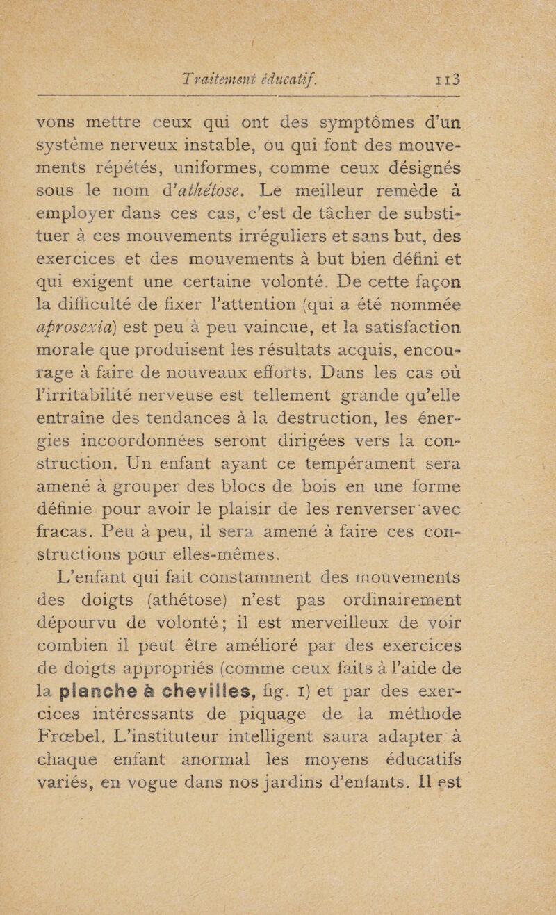 vons mettre ceux qui ont des symptômes d’un système nerveux instable, ou qui font des mouve¬ ments répétés, uniformes, comme ceux désignés sous le nom d'athétose. Le meilleur remède à employer dans ces cas, c’est de tâcher de substi¬ tuer à ces mouvements irréguliers et sans but, des exercices et des mouvements à but bien défini et qui exigent une certaine volonté. De cette façon la difficulté de fixer l’attention (qui a été nommée aprosexia) est peu à peu vaincue, et la satisfaction morale que produisent les résultats acquis, encou¬ rage à faire de nouveaux efforts. Dans les cas où l’irritabilité nerveuse est tellement grande qu’elle entraîne des tendances à la destruction, les éner¬ gies incoordonnées seront dirigées vers la con¬ struction. Un enfant ayant ce tempérament sera amené à grouper des blocs de bois en une forme définie pour avoir le plaisir de les renverser avec fracas. Peu à peu, il sera amené à faire ces con¬ structions pour elles-mêmes. L’enfant qui fait constamment des mouvements des doigts (athétose) n’est pas ordinairement dépourvu de volonté ; il est merveilleux de voir combien il peut être amélioré par des exercices de doigts appropriés (comme ceux faits à l’aide de la planche à chevilles, fig. i) et par des exer¬ cices intéressants de piquage de la méthode Frœbel. L’instituteur intelligent saura adapter à chaque enfant anormal les moyens éducatifs variés, en vogue dans nos jardins d’enfants. Il est