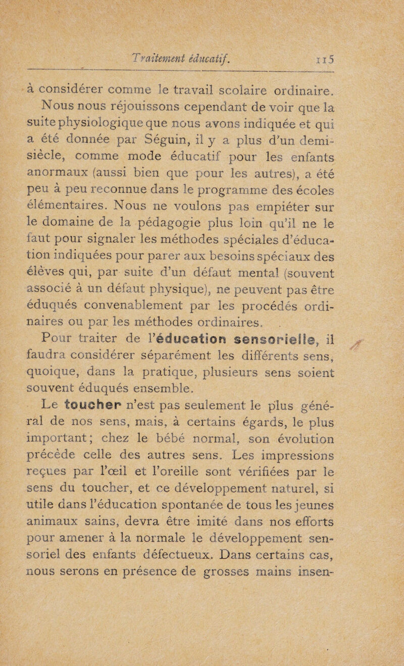 à considérer comme le travail scolaire ordinaire. Nous nous réjouissons cependant de voir que la suite physiologique que nous avons indiquée et qui a été donnée par Séguin, il y a plus d'un demi- siècle, comme mode éducatif pour les enfants anormaux (aussi bien que pour les autres), a été peu à peu reconnue dams le programme des écoles élémentaires. Nous ne voulons pas empiéter sur le domaine de la pédagogie plus loin qu’il ne le faut pour signaler les méthodes spéciales d’éduca¬ tion indiquées pour parer aux besoins spéciaux des élèves qui, par suite d’un défaut mental (souvent associé à un défaut physique), ne peuvent pas être éduqués convenablement par les procédés ordi¬ naires ou par les méthodes ordinaires. Pour traiter de l'éducation sensorielle, il faudra considérer séparément les différents sens, quoique, dans la pratique, plusieurs sens soient souvent éduqués ensemble. Le toucher n’est pas seulement le plus géné¬ ral de nos sens, mais, à certains égards, le plus important; chez le bébé normal, son évolution précède celle des autres sens. Les impressions reçues par l’œil et Foreille sont vérifiées par le sens du toucher, et ce développement naturel, si utile dans l’éducation spontanée de tous les jeunes animaux sains, devra être imité dans nos efforts pour amener à la normale le développement sen- soriel des enfants défectueux. Dans certains cas, nous serons en présence de grosses mains insen-
