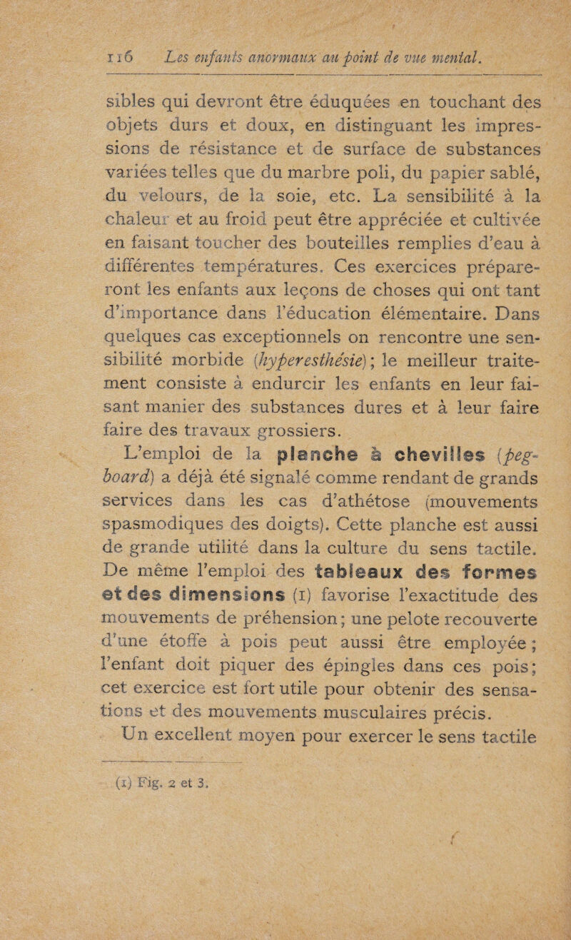 sibles qui devront être éduquées en touchant des objets durs et doux, en distinguant les impres¬ sions de résistance et de surface de substances variées telles que du marbre poli, du papier sablé, du velours, de la soie, etc. La sensibilité à la chaleur et au froid peut être appréciée et cultivée en faisant toucher des bouteilles remplies d’eau à différentes températures. Ces exercices prépare¬ ront les enfants aux leçons de choses qui ont tant d’importance dans l’éducation élémentaire. Dans quelques cas exceptionnels on rencontre une sen¬ sibilité morbide (hyperesthésie) ; le meilleur traite¬ ment consiste à endurcir les enfants en leur fai¬ sant manier des substances dures et à leur faire faire des travaux grossiers. L’emploi de la planche à chevilles (peg- board) a déjà été signalé comme rendant de grands services dans les cas d’athétose (mouvements spasmodiques des doigts). Cette planche est aussi de grande utilité dans la culture du sens tactile. De même l’emploi des tableaux des formes ©teles dimérisions (i) favorise l’exactitude des mouvements de préhension ; une pelote recouverte d’une étoffe à pois peut aussi être employée ; l’enfant doit piquer des épingles dans ces pois: cet exercice est fort utile pour obtenir des sensa¬ tions et des mouvements musculaires précis. Un excellent moyen pour exercer le sens tactile