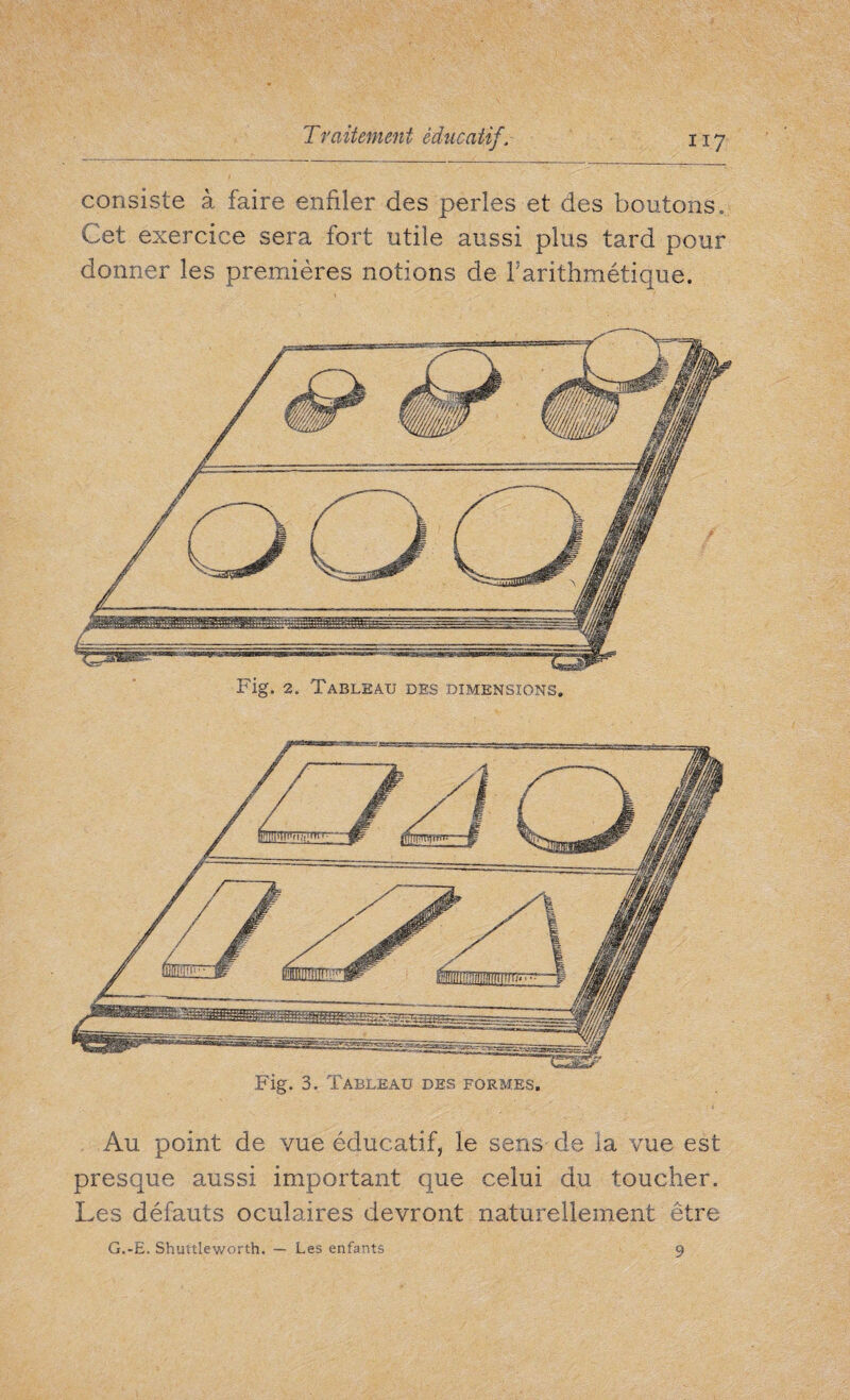 consiste à faire enfiler des perles et des boutons. Cet exercice sera fort utile aussi plus tard pour donner les premières notions de Farithmétique. Fig. 2. Tableau des dimensions. Fig. 3. Tableau des formes. Au point de vue éducatif, le sens de la vue est presque aussi important que celui du toucher. Les défauts oculaires devront naturellement être G.-E. Shuttleworth, — Les enfants 9