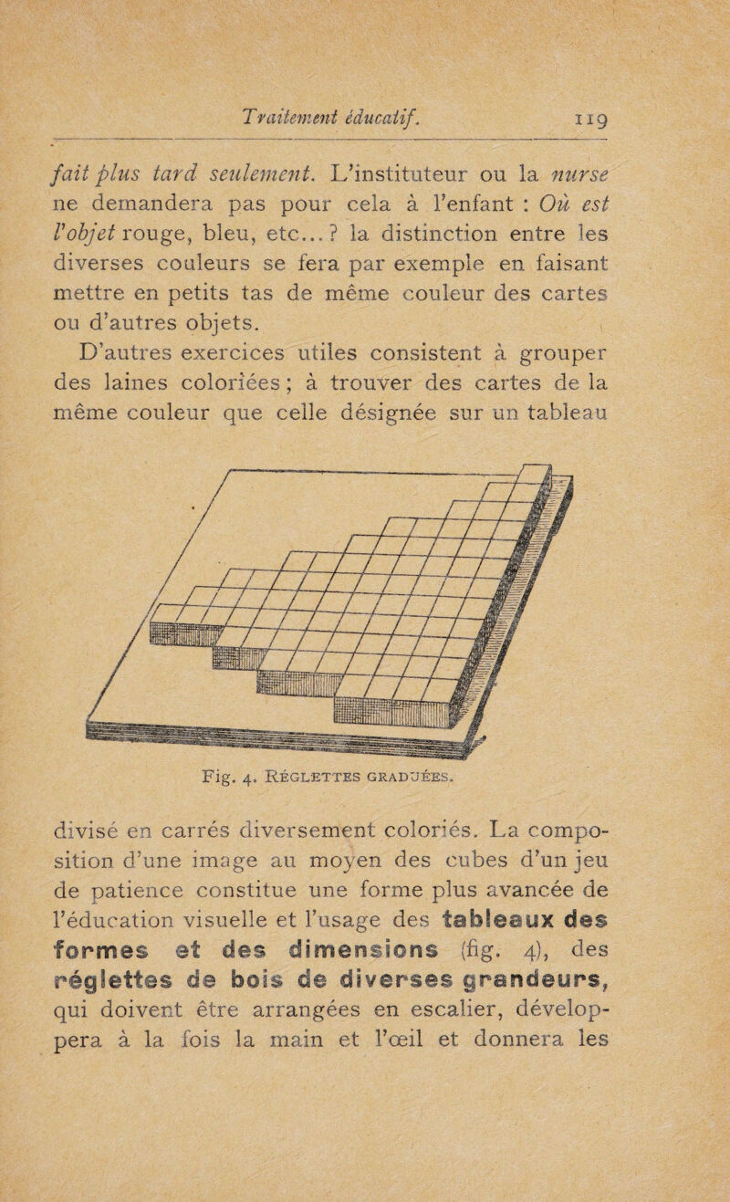 fait plus tard seulement. L’instituteur ou la nurse ne demandera pas pour cela à l’enfant : Où est Vobjet rouge, bleu, etc... ? la distinction entre les diverses couleurs se fera par exemple en faisant mettre en petits tas de même couleur des cartes ou d’autres objets. D’autres exercices utiles consistent à grouper des laines coloriées ; à trouver des cartes de la même couleur que celle désignée sur un tableau divisé en carrés diversement coloriés. La compo¬ sition d’une image au moyen des cubes d’un jeu de patience constitue une forme plus avancée de l’éducation visuelle et l’usage des tableaux des formes et des dimérisions (fig. 4), des réglettes de bois de diverses grandeurs, qui doivent être arrangées en escalier, dévelop¬ pera à la fois la main et l’œil et donnera les