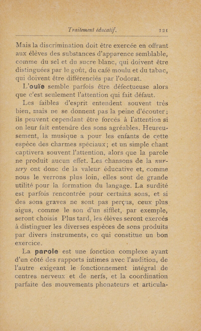 Mais la discrimination doit être exercée en offrant aux élèves des substances d’apparence semblable, comme du sel et du sucre blanc, qui doivent être distinguées par le goût, du café moulu et du tabac, qui doivent être différenciés par l’odorat. L’ouïe semble parfois être défectueuse alors que c’est seulement l’attention qui fait défaut. Les faibles d’esprit entendent souvent très bien, mais ne se donnent pas la peine d’écouter; ils peuvent cependant être forcés à l’attention si on leur fait entendre des sons agréables. Heureu¬ sement, la musique a pour les enfants de cette espèce des charmes spéciaux ; et un simple chant captivera souvent l’attention, alors que la parole ne produit aucun effet. Les chansons de la nur¬ sery ont donc de la valeur éducative et, comme nous le verrons plus loin, elles sont de grande utilité pour la formation du langage. La surdité est parfois rencontrée pour certains sons, et si des sons graves ne sont pas perçus, ceux plus aigus, comme le son d’un sifflet, par exemple, seront choisis Plus tard, les élèves seront exercés à distinguer les diverses espèces de sons produits par divers instruments, ce qui constitue un bon exercice. La parole est une fonction complexe ayant d’un côté des rapports intimes avec l’audition, de l’autre exigeant le fonctionnement intégral de centres nerveux et de nerfs, et la coordination parfaite des mouvements phonateurs et articula-