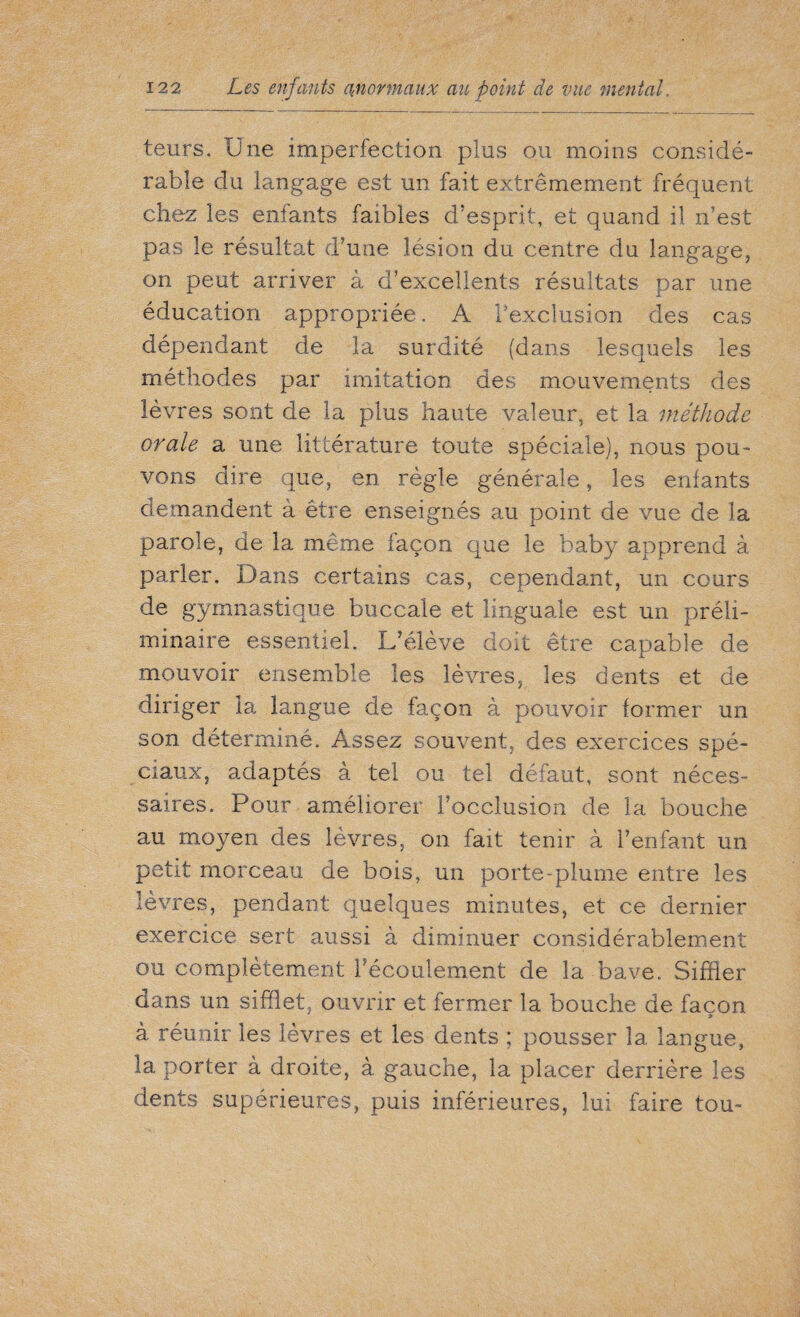 leurs. Une imperfection plus ou moins considé¬ rable du langage est un fait extrêmement fréquent chez les enfants faibles d'esprit, et quand il n’est pas le résultat d’une lésion du centre du langage, on peut arriver à d’excellents résultats par une éducation appropriée. A l’exclusion des cas dépendant de la surdité (dans lesquels les méthodes par imitation des mouvements des lèvres sont de la plus haute valeur, et la méthode orale a une littérature toute spéciale), nous pou¬ vons dire que, en règle générale, les enfants demandent à être enseignés au point de vue de la parole, de la même façon que le baby apprend à parler. Dans certains cas, cependant, un cours de gymnastique buccale et linguale est un préli¬ minaire essentiel. L’élève doit être capable de mouvoir ensemble les lèvres, les dents et de diriger la langue de façon à pouvoir former un son déterminé. Assez souvent, des exercices spé¬ ciaux, adaptés à tel ou tel défaut, sont néces¬ saires. Pour améliorer l’occlusion de la bouche au moyen des lèvres, on fait tenir à l’enfant un petit morceau de bois, un porte-plume entre les lèvres, pendant quelques minutes, et ce dernier exercice sert aussi à diminuer considérablement ou complètement l’écoulement de la bave. Siffler dans un sifflet, ouvrir et fermer la bouche de façon à. réunir les lèvres et les dents ; pousser la. langue, la porter à droite, à gauche, la placer derrière les dents supérieures, puis inférieures, lui faire tou-