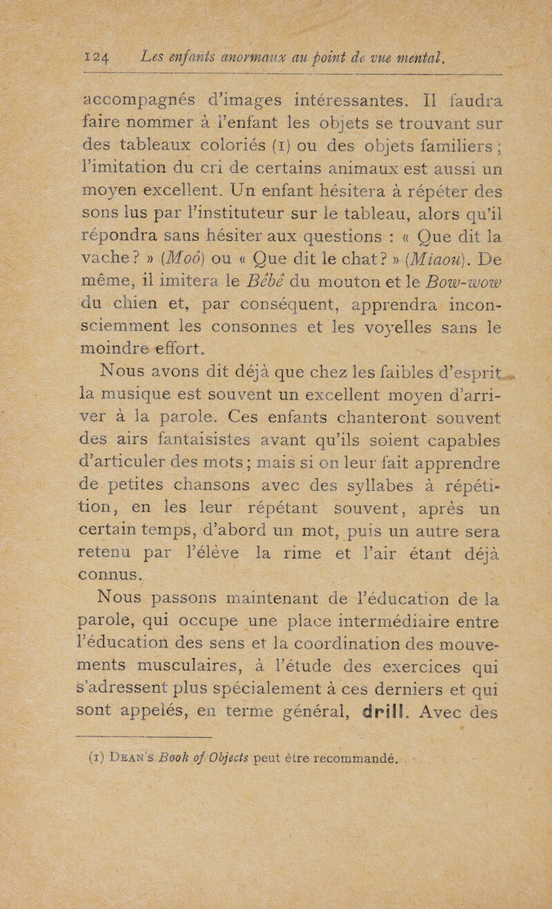 accompagnés d'images intéressantes. Il faudra faire nommer à l'enfant les objets se trouvant sur des tableaux coloriés (i) ou des objets familiers ; limitation du cri de certains animaux est aussi un moyen excellent. Un enfant hésitera à répéter des sons lus par Finstituteùr sur le tableau, alors qu’il répondra sans hésiter aux questions : « Que dit la vache? » (Moô) ou « Que dit le chat? » [Miaou). De mêmej il imitera le Bébé du mouton et le Bow-wow du chien et, par conséquent, apprendra incon¬ sciemment les consonnes et les voyelles sans le moindre effort. Nous avons dit déjà que chez les faibles d’esprit la musique est souvent un excellent moyen d’arri¬ ver à la parole. Ces enfants chanteront souvent des airs fantaisistes avant qu’ils soient capables cFarticuler des mots ; mais si on leur fait apprendre de petites chansons avec des syllabes à répéti¬ tion , en les leur répétant souvent, après un certain temps, d’abord un mot, puis un autre sera retenu par Féîève la rime et Fair étant déjà connus. Nous passons maintenant de l’éducation de la parole, qui occupe une place intermédiaire entre Féducation des sens et la coordination des mouve¬ ments musculaires, à Fétude des exercices qui s’adressent plus spécialement à ces derniers et qui sont appelés, en terme général, drill. Avec des ii) Dean's Book of Objects peut être recommandé.