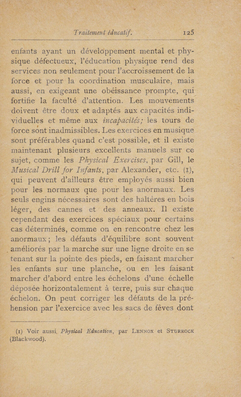 enfants ayant un développement mental et phy¬ sique défectueux, l’éducation physique rend des services non seulement pour l’accroissement de la force et pour la coordination musculaire- mais aussi, en exigeant une obéissance prompte, qui fortifie la faculté d’attention. Les mouvements doivent être doux et adaptés aux capacités indi¬ viduelles et même aux incapacités ; les tours de force sont inadmissibles. Les exercices en musique, sont préférables quand c’est possible, et il existe maintenant plusieurs excellents manuels sur ce sujet, comme les Physical Exercises, par Gill, le Musical Drill for Infants, par Alexander, etc. (i), qui peuvent d’ailleurs être employés aussi bien pour les normaux que pour les anormaux. Les seuls engins nécessaires sont des haltères en bois léger, des cannes et des anneaux. Il existe cependant des exercices spéciaux pour certains cas déterminés, comme on en rencontre chez les anormaux ; les défauts d’équilibre sont souvent améliorés par la marche sur une ligne droite en se tenant sur la pointe des pieds, en faisant marcher les enfants sur une planche, ou en les faisant marcher d’abord entre les échelons d’une échelle déposée horizontalement à terre, puis sur chaque échelon. On peut corriger les défauts de la pré¬ hension par l’exercice avec les sacs de fèves dont (i) Voir aussi. Physical Education, par Lennox et Sturrgck (Blackwood).