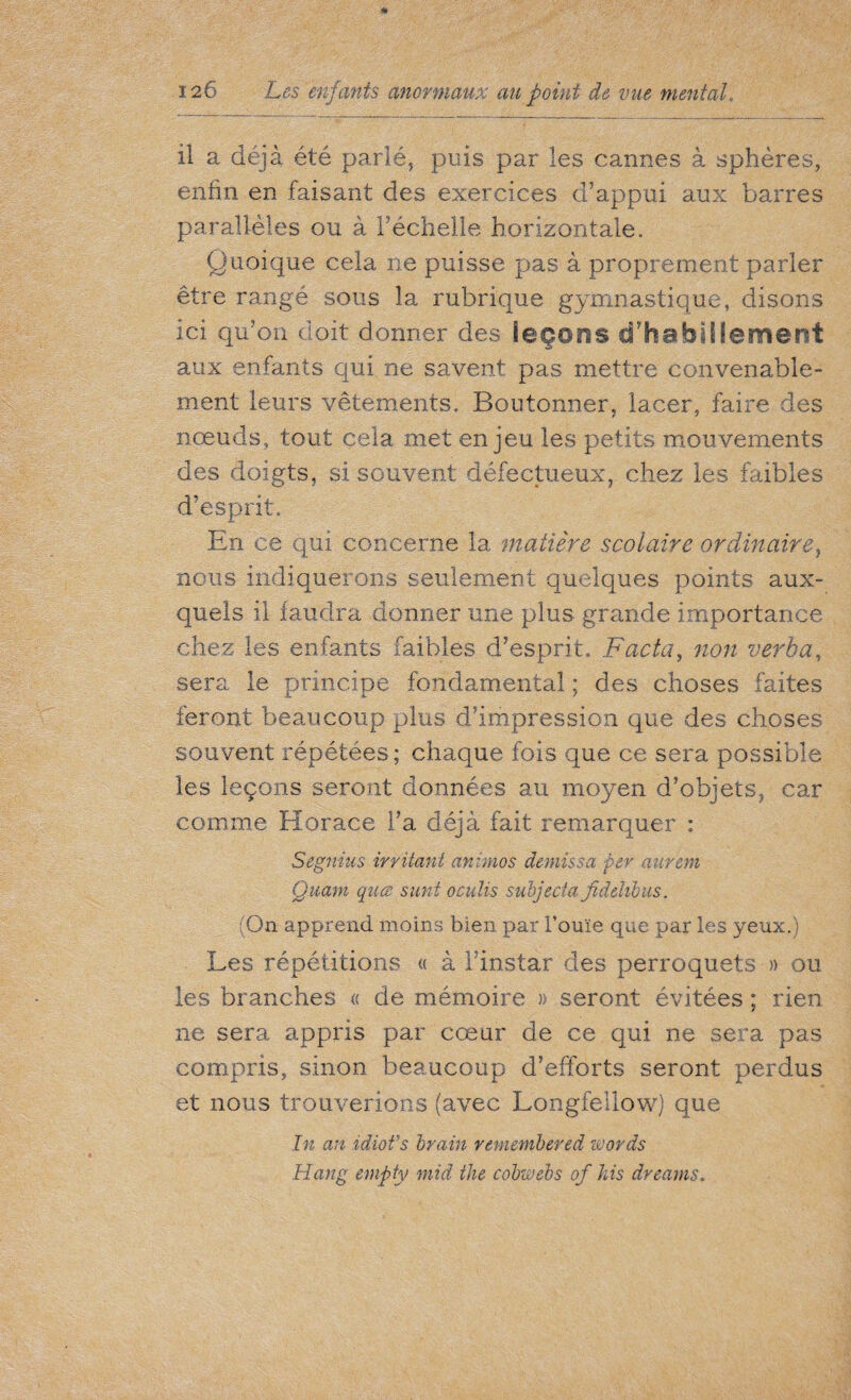 il a déjà été parlé, puis par les cannes à sphères, enfin en faisant des exercices d’appui aux barres parallèles ou à l’échelle horizontale. Quoique cela ne puisse pas à proprement parler être rangé sous la rubrique gymnastique, disons ici qu’on doit donner des leçons d'habillement aux enfants qui ne savent pas mettre convenable¬ ment leurs vêtements. Boutonner, lacer, faire des nœuds, tout cela met enjeu les petits mouvements des doigts, si souvent défectueux, chez les faibles d’esprit. En ce qui concerne la matière scolaire ordinaire, nous indiquerons seulement quelques points aux¬ quels il faudra donner une plus grande importance chez les enfants faibles d’esprit. Facta, non verba, sera le principe fondamental ; des choses faites feront beaucoup plus d’impression que des choses souvent répétées; chaque fois que ce sera possible les leçons seront données au moyen d’objets, car comme Horace l’a déjà fait remarquer : Segnius irritant animos demis sa per aurem Quant quœ suni oculis subjecia fidelibus. (On apprend moins bien par Fouie que par les yeux.) Les répétitions « à l’instar des perroquets » ou les branches « de mémoire » seront évitées ; rien ne sera appris par cœur de ce qui ne sera pas compris, sinon beaucoup d’efforts seront perdus et nous trouverions (avec Longfellow) que In an idiofs brain remembered zoords Hang empty mid the cobwebs of his dreams.