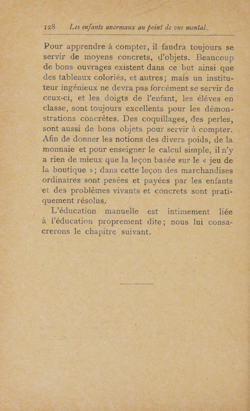 Pour apprendre à compter, il faudra toujours se servir de moyens concrets, d’objets. Beaucoup de bons ouvrages existent dans ce but ainsi que des tableaux coloriés, et autres; mais un institu¬ teur ingénieux ne devra pas forcément se servir de ceux-ci, et les doigts de l’enfant, les élèves en classe, sont toujours excellents pour les démon¬ strations concrètes. Des coquillages, des perles, sont aussi de bons objets pour servir à compter. Afin de donner les notions des divers poids, de la monnaie et pour enseigner le calcul simple, il n’y a rien de mieux que la leçon basée sur le « jeu de la boutique » ; dans cette leçon des marchandises ordinaires sont pesées et payées par les enfants et des problèmes vivants et concrets sont prati¬ quement résolus. L’éducation manuelle est intimement liée à réducation proprement dite ; nous lui consa¬ crerons le chapitre suivant.