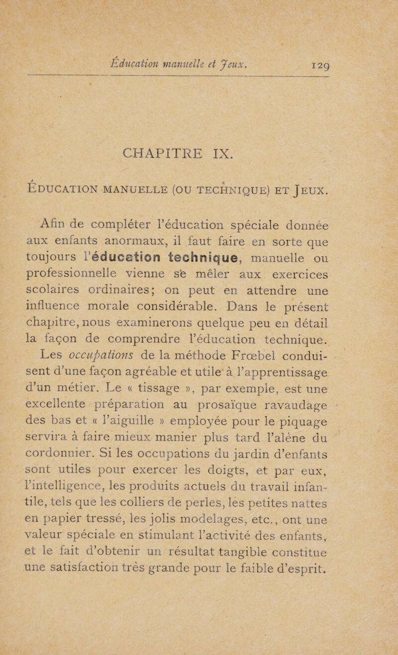 CHAPITRE IX. Education manuelle (ou technique) et Jeux. Afin de compléter Téducation spéciale donnée aux enfants anormaux, il faut faire en sorte que toujours réducation technique, manuelle ou professionnelle vienne së mêler aux exercices scolaires ordinaires; on peut en attendre une influence morale considérable. Dans le présent chapitre, nous examinerons quelque peu en détail la façon de comprendre réducation technique. Les occupations de la méthode Frœbel condui¬ sent d'une façon agréable et utile à l’apprentissage d’un métier. Le « tissage », par exemple, est une excellente préparation au prosaïque ravaudage des bas et « l’aiguille » employée pour le piquage servira à faire mieux manier plus tard l’alène du cordonnier. Si les occupations du jardin d’enfants sont utiles pour exercer les doigts, et par eux, l’intelligence, les produits actuels du travail infan¬ tile, tels que les colliers de perles, les petites nattes en papier tressé, les jolis modelages, etc., ont une valeur spéciale en stimulant l’activité des enfants, et le fait d’obtenir un résultat tangible constitue une satisfaction très grande pour le faible d’esprit.