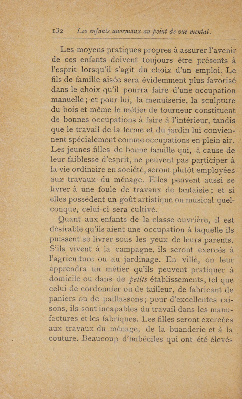 Les moyens pratiques propres à assurer l’avenir de ces enfants doivent toujours être présents à l’esprit lorsqu’il s agit du choix d’un emploi. Le fils de famille aisée sera évidemment plus favorisé dans le choix qu’il pourra faire d’une occupation manuelle; et pour lui, la menuiserie, la sculpture du bois et même le métier de tourneur constituent de bonnes occupations à faire à l’intérieur, tandis que le travail de la ferme et du jardin lui convien¬ nent spécialement comme occupations en plein air. Les jeunes filles de bonne famille qui, à cause de leur faiblesse d’esprit, ne peuvent pas participer à la vie ordinaire en société, seront plutôt employées aux travaux du ménage. Elles peuvent aussi se livrer à une foule de travaux de fantaisie ; et si elles possèdent un goût artistique ou musical quel¬ conque, celui-ci sera cultivé. Quant aux enfants de la classe ouvrière, il est désirable qu’ils aient une occupation à laquelle ils puissent se livrer sous les yeux de leurs parents. S’ils vivent à la campagne, ils seront exercés à l’agriculture ou au jardinage. En ville, on leur apprendra un métier qu’ils peuvent pratiquer à domicile ou dans de petits établissements, tel que celui de cordonnier ou de tailleur, de fabricant de paniers ou de paillassons ; pour d’excellentes rai¬ sons, ils sont incapables du travail dans les manu¬ factures et les iabriques. Les filles seront exercées aux travaux du ménage, de la buanderie et à la couture. Beaucoup d’imbéciles qui ont été élevés