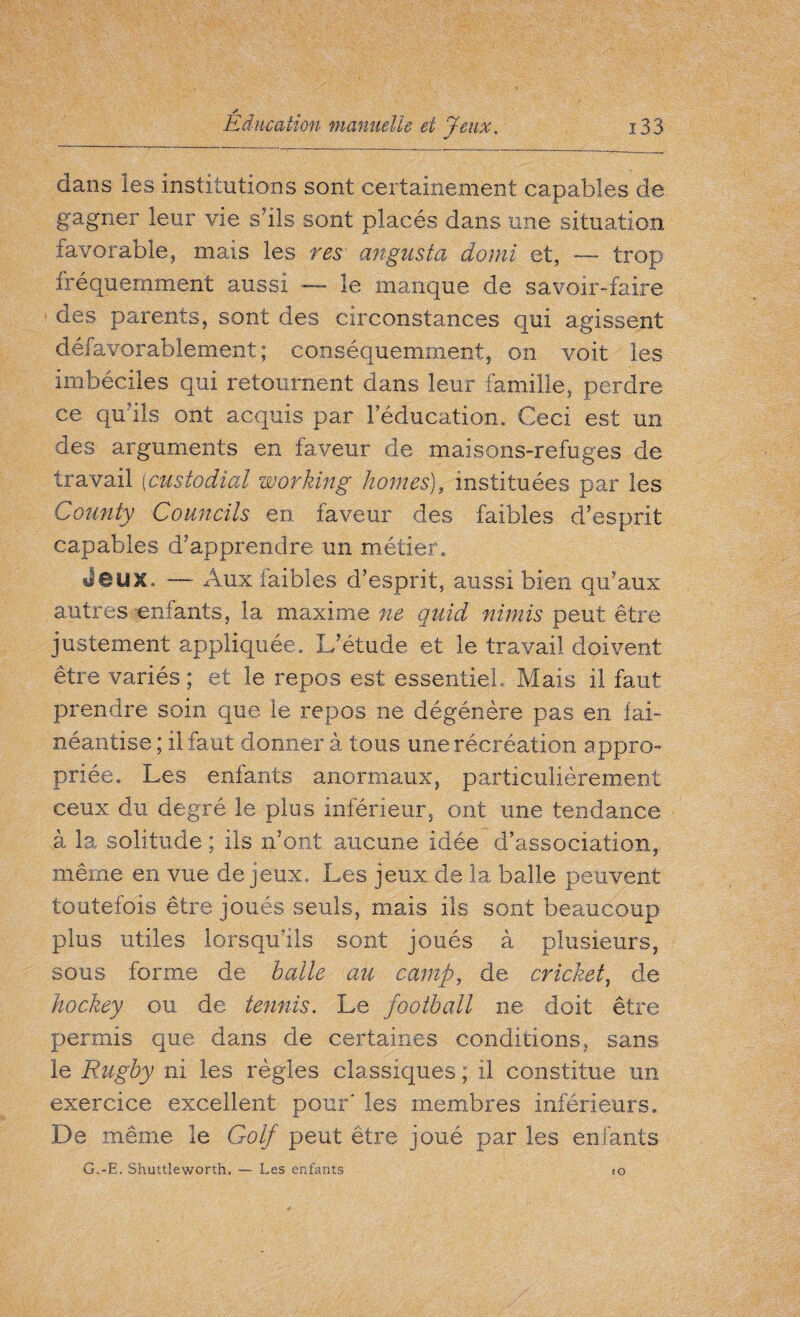 dans les institutions sont certainement capables de gagner leur vie s’ils sont placés dans une situation favorable, mais les res angusta do mi et, — trop fréquemment aussi — le manque de savoir-faire des parents, sont des circonstances qui agissent défavorablement; conséquemment, on voit les imbéciles qui retournent dans leur famille, perdre ce qu’ils ont acquis par l’éducation. Ceci est un des arguments en faveur de maisons-refuges de travail (custodial working homes), instituées par les Comity Councils en faveur des faibles d’esprit capables d’apprendre un métier, Jeux, — Aux faibles d’esprit, aussi bien qu’aux autres enfants, la maxime ne quid nimis peut être justement appliquée. L’étude et le travail doivent être variés ; et le repos est essentiel. Mais il faut prendre soin que le repos ne dégénère pas en fai¬ néantise ; il faut donner à tous une récréation appro¬ priée, Les enfants anormaux, particulièrement ceux du degré le plus inférieur, ont une tendance à la solitude ; ils n’ont aucune idée d’association, même en vue de jeux. Les jeux de la balle peuvent toutefois être joués seuls, mais ils sont beaucoup plus utiles lorsqu'ils sont joués à plusieurs, sous forme de balle au camp, de cricket, de hockey ou de tennis. Le football ne doit être permis que dans de certaines conditions, sans le Rugby ni les règles classiques ; il constitue un exercice excellent pour' les membres inférieurs. De même le Golf peut être joué par les enfants G.-E. Shuttleworth. — Les enfants îo