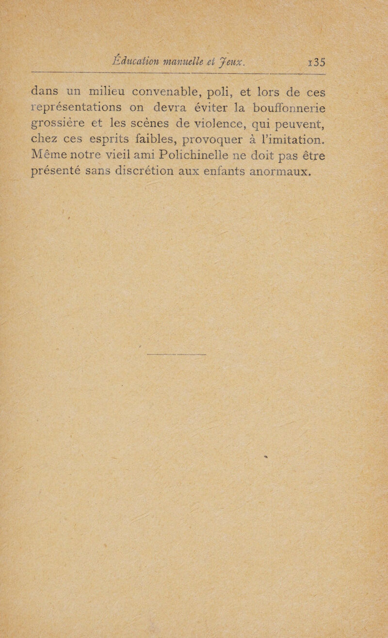 dans un milieu convenable, poli, et lors de ces représentations on devra éviter la bouffonnerie grossière et les scènes de violence, qui peuvent, chez ces esprits faibles, provoquer à limitation. Même notre vieil ami Polichinelle ne doit pas être présenté sans discrétion aux enfants anormaux»