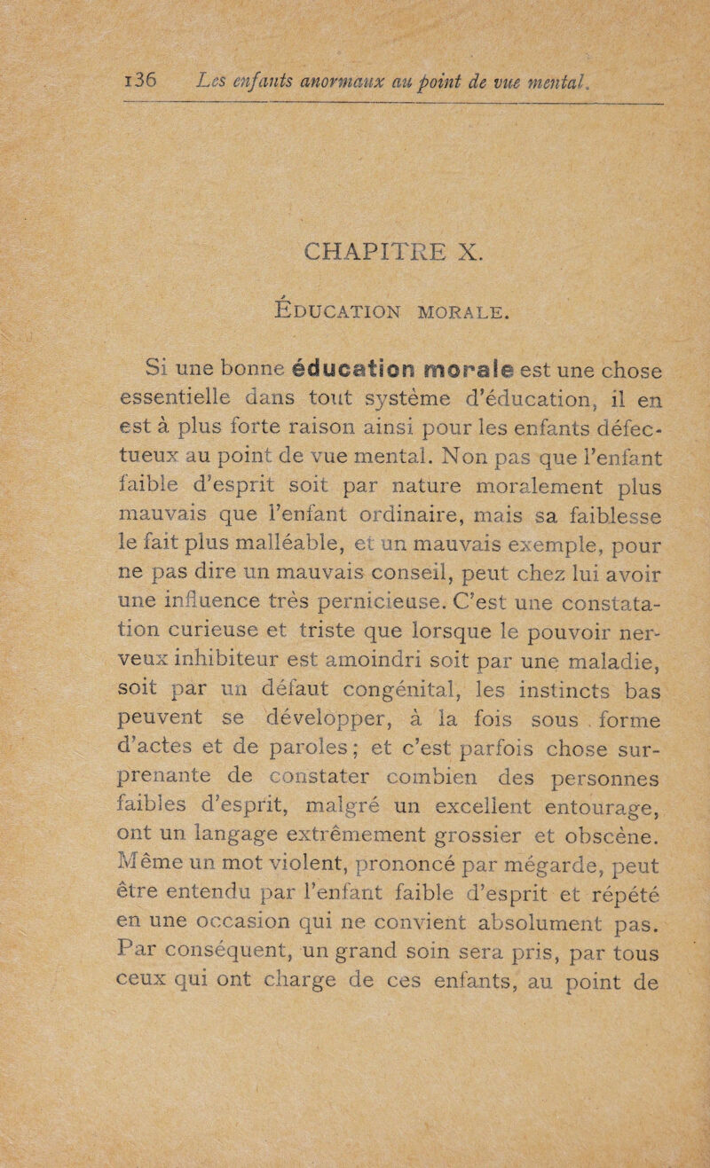 CHAPITRE X. * Education morale. Si une bonne éducation morale est une chose essentielle dans tout système d’éducation, il en est à plus forte raison ainsi pour les enfants défec¬ tueux au point de vue mental. Non pas que l’enfant faible d’esprit soit par nature moralement plus mauvais que l’enfant ordinaire, mais sa faiblesse le fait plus malléable, et un mauvais exemple, pour ne pas dire un mauvais conseil, peut chez lui avoir une influence très pernicieuse. C’est une constata¬ tion curieuse et triste que lorsque le pouvoir ner¬ veux inhibiteur est amoindri soit par une maladie, soit par un défaut congénital, les instincts bas peuvent se développer, à la fois sous . forme d actes et de paroles ; et c’est parfois chose sur¬ prenante de constater combien des personnes faibles d'esprit, malgré un excellent entourage, ont un langage extrêmement grossier et obscène. Même un mot violent, prononcé par mégarde, peut être entendu par l’enfant faible d’esprit et répété en une occasion qui ne convient absolument pas. Par conséquent, un grand soin sera pris, par tous ceux qui ont charge de ces enfants, au point de