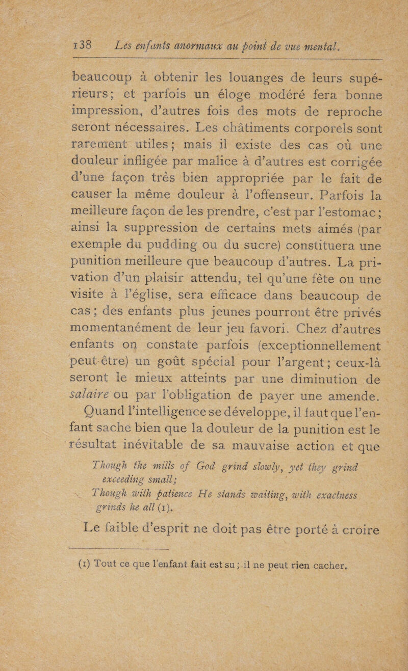 beaucoup à obtenir les louanges de leurs supé¬ rieurs; et parfois un éloge modéré fera bonne impression, d’autres fois des mots de reproche seront nécessaires. Les châtiments corporels sont rarement utiles ; mais il existe des cas où une douleur infligée par malice à d’autres est corrigée d’une façon très bien appropriée par le fait de causer la même douleur à l’offenseur. Parfois la meilleure façon de les prendre, c’est par l’estomac ; ainsi la suppression de certains mets aimés (par exemple du pudding ou du sucre) constituera une punition meilleure que beaucoup d’autres. La pri¬ vation d’un plaisir attendu, tel qu’une fête ou une visite à l’église, sera efficace dans beaucoup de cas ; des enfants plus jeunes pourront être privés momentanément de leur jeu favori. Chez d’autres enfants on constate parfois (exceptionnellement peut être) un goût spécial pour l’argent; ceux-là seront le mieux atteints par une diminution de salaire ou par l'obligation de payer une amende. Quand l’intelligence se développe, il faut que l’en¬ fant sache bien que la douleur de la punition est le résultat inévitable de sa mauvaise action et que 2 hough the mills of God grind slowly, yet they grind exceeding small; Though with patience He stands waiting, with exactness grinds he all (i). Le laible d’esprit ne doit pas être porté à croire (i) Tout ce que l’enfant fait est su ; il ne peut rien cacher..
