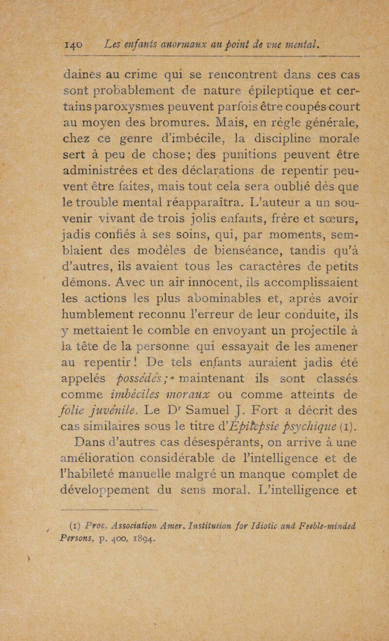 daines au crime qui se rencontrent dans ces cas sont probablement de nature épileptique et cer¬ tains paroxysmes peuvent parfois être coupés court au moyen des bromures. Mais, en règle générale, chez ce genre d’imbécile, la discipline morale sert à peu de chose; des punitions peuvent être administrées et des déclarations de repentir peu¬ vent être faites, mais tout cela sera oublié dès que le trouble mental réapparaîtra. L’auteur a un sou¬ venir vivant de trois jolis enfants, frère et sœurs, jadis confiés à ses soins, qui, par moments, sem¬ blaient des modèles de bienséance, tandis qu’à d’autres, ils avaient tous les caractères de petits démons. Avec un air innocent, ils accomplissaient les actions les plus abominables et, après avoir humblement reconnu Terreur de leur conduite, ils y mettaient le comble en envoyant un projectile à la tête de la personne qui essayait de les amener au repentir ! De tels enfants auraient jadis été appelés possédés;* maintenant ils sont classés comme imbéciles moraux ou comme atteints de folie juvénile. Le Dr Samuel J. Fort a décrit des / cas similaires sous le titre d’Epilepsie psychique (1). Dans d’autres cas désespérants, on arrive à une amélioration considérable de l’intelligence et de l’habileté manuelle malgré un manque complet de développement du sens moral. L’intelligence et (1) Proc. Association Amer. Institution for Idiotie and Feebîe-minded Persons, p. 400, 1894.