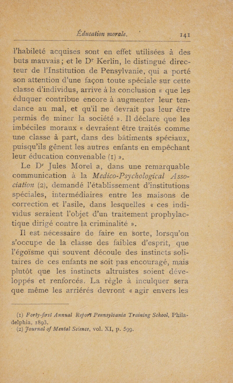 Fhabiîeté acquises sont en effet utilisées à des buts mauvais ; et le Dr Kerlin, le distingué direc¬ teur de ^Institution de Pensylvanie, qui a porté son attention d’une façon toute spéciale sur cette classe d'individus, arrive à la. conclusion « que les éduquer contribue encore à augmenter leur ten- dance au mal, et qu'il ne devrait pas leur être permis de miner la société ». Il déclare que les imbéciles moraux « devraient être traités comme une classe à part, dans des bâtiments spéciaux, puisqu’ils gênent les autres enfants en empêchant leur éducation convenable (1) ». Le Dr Jules Morel a, dans une remarquable communication à la Medico-Psychological Asso¬ ciation (2), demandé l’établissement d’institutions spéciales, intermédiaires entre les maisons de correction et Fasile, dans lesquelles « ces indi» vidus seraient Fobjet d’un traitement prophylac¬ tique dirigé contre la criminalité ». Il est nécessaire de faire en sorte, lorsqu’on s’occupe de la classe des faibles d’esprit, que Fégoïsme qui souvent découle des instincts soli¬ taires de ces enfants ne soit pas encouragé, mais plutôt que les instincts altruistes soient déve¬ loppés et renforcés. La règle à inculquer sera que même les arriérés devront « agir envers les (1) Forty-first Annual Repo fi Pennsylvania Training School, Phila¬ delphia. 1893. (2) Journal ofi Mental Science, vol. XI, p, 599,