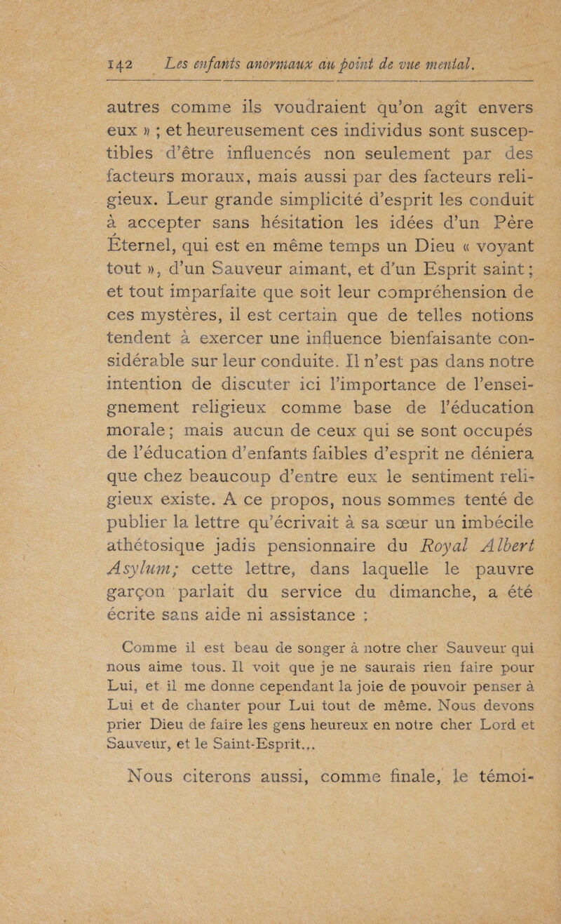 autres comme ils voudraient qu'on agit envers eux » ; et heureusement ces individus sont suscep¬ tibles d'être influencés non seulement par des facteurs moraux, mais aussi par des facteurs reli¬ gieux. Leur grande simplicité d’esprit les conduit à accepter sans hésitation les idées d’un Père > Eternel, qui est en même temps un Dieu « voyant tout », d’un Sauveur aimant, et d’un Esprit saint; et tout imparfaite que soit leur compréhension de ces mystères, il est certain que de telles notions tendent à exercer une influence bienfaisante con¬ sidérable sur leur conduite. Il n’est pas dans notre intention de discuter ici l’importance de l’ensei¬ gnement religieux comme base de l’éducation morale ; mais aucun de ceux qui se sont occupés de l’éducation d’enfants faibles d’esprit ne déniera que chez beaucoup d’entre eux le sentiment reli¬ gieux existe. A ce propos, nous sommes tenté de publier la lettre qu’écrivait à sa sœur un imbécile athétosique jadis pensionnaire du Royal Albert Asylum; cette lettre, dans laquelle le pauvre garçon parlait du service du dimanche, a été écrite sans aide ni assistance ; Comme il est beau de songer à notre cher Sauveur qui nous aime tous. Il voit que je ne saurais rien faire pour Lui, et il me donne cependant la joie de pouvoir penser à Lui et de chanter pour Lui tout de même. Nous devons prier Dieu de faire les gens heureux en notre cher Lord et Sauveur, et le Saint-Esprit.,. Nous citerons aussi, comme finale, le témoi-