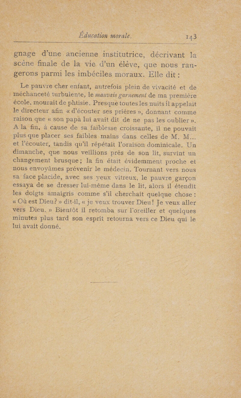 iq.3 gnage d’une ancienne institutrice, décrivant la scene finale de la vie d’un élève, que nous ran¬ gerons parmi les imbéciles moraux. Elle dit : Le pauvre cher enfant, autrefois plein de vivacité et de méchanceté turbulente, le mauvais garnement de ma première école, mourait de phtisie. Presque toutes les nuits il appelait le directeur afin « d’écouter ses prières », donnant comme raison que « son papa lui avait dit de ne pas les oublier ». A la fin, à cause de sa faiblesse croissante, il ne pouvait plus que placer ses faibles mains dans celles de M. Mb. et 1 écouter, tandis qu’il répétait l’oraison dominicale. Un dimanche, que nous veillions près de son lit, survint un changement brusque ; la fin était évidemment proche et nous envoyâmes prévenir le médecin. Tournant vers nous sa face placide, avec ses yeux vitreux, le pauvre garçon essaya de se dresser lui-même dans le lit, alors il étendit les doigts amaigris comme s’il cherchait quelque chose ; a Où est Dieu? » dit-il, « je veux trouver Dieu ! Je veux aller vers Dieu, » Bientôt il retomba sur roreiller et quelques minutes plus tard son esprit retourna vers ce Dieu qui le lui avait donné.