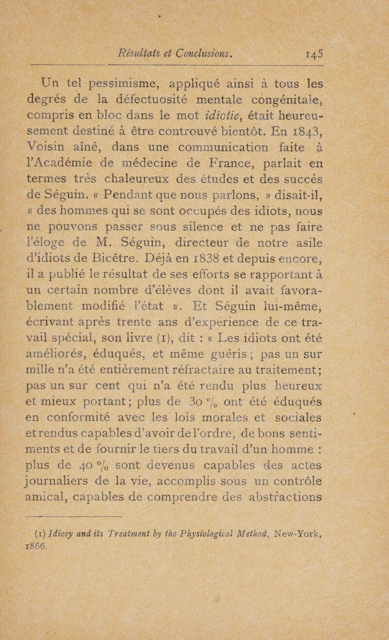 Un tel pessimisme, appliqué ainsi à tous les degrés de la défectuosité mentale congénitale, compris en bloc dans le mot idiotie, était heureu¬ sement destiné à être controuvé bientôt. En x843, Voisin aîné, dans une communication faite à l’Académie de médecine de France, parlait en termes très chaleureux des études et des succès de Séguin, « Pendant que nous parlons, » disait-il, « des hommes qui se sont occupés des idiots, nous ne pouvons passer sous silence et ne pas faire l’éloge de M. Séguin, directeur de notre asile d’idiots de Bicêtre. Déjà en i838 et depuis encore, il a publié le résultat de ses efforts se rapportant à un certain nombre d’élèves dont il avait favora¬ blement modifié l’état ». Et Séguin lui-même, écrivant après trente ans d’expérience de ce tra¬ vail spécial, son livre (i), dit : « Les idiots ont été améliorés, éduqués, et même guéris ; pas un sur mille n’a été entièrement réfractaire au traitement; pas un sur cent qui n’a été rendu plus heureux et mieux portant ; plus de 3o °/0 ont été éduqués en conformité avec les lois morales et sociales et rendus capables d'avoir de Tordre, de bons senti¬ ments et de fournir le tiers du travail d’un homme : plus de 40 % sont devenus capables des actes journaliers de la vie, accomplis sous un contrôle amical, capables de comprendre des abstractions (1) Idiocy audits 'Treatment by the Physiological Method, New-York, 1866.