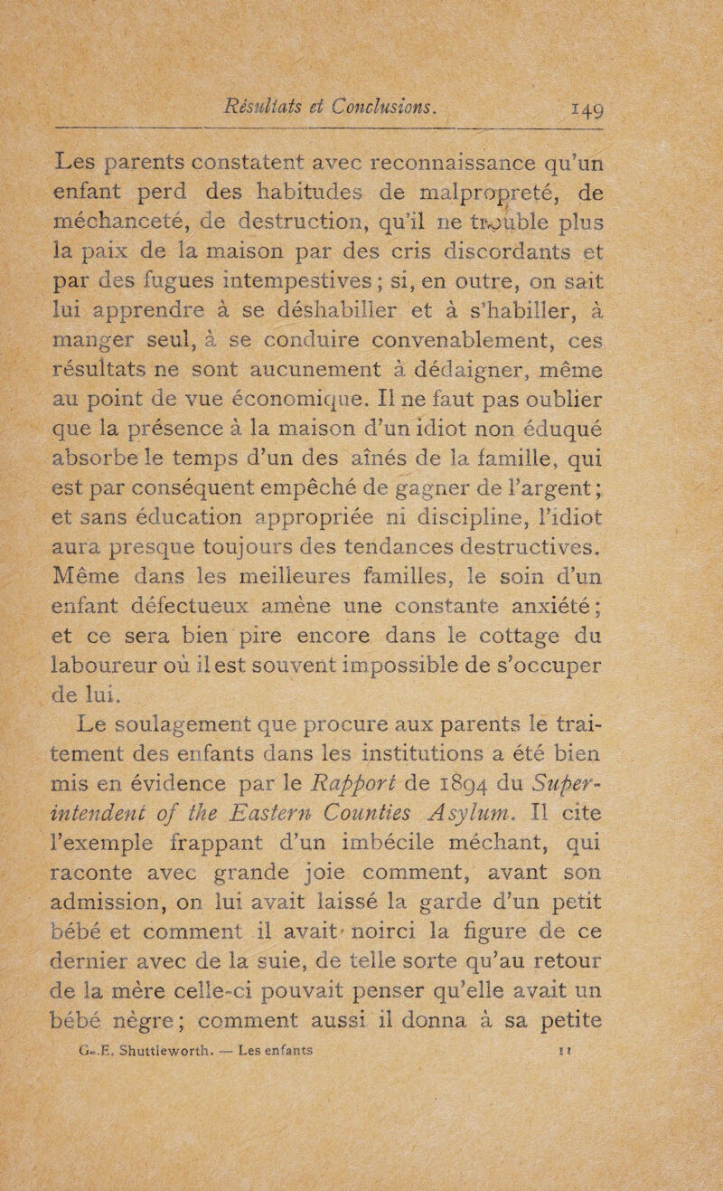 Les parents constatent avec reconnaissance qu'un enfant perd des habitudes de malpropreté, de méchanceté, de destruction, qu'il ne trouble plus la paix de la maison par des cris discordants et par des fugues intempestives; si, en outre, on sait lui apprendre à se déshabiller et à s’habiller, à manger seul, à se conduire convenablement, ces résultats ne sont aucunement à dédaigner, même au point de vue économique, II ne faut pas oublier que la présence à la maison d’un idiot non éduqué absorbe le temps d’un des aînés de la famille, qui est par conséquent empêché de gagner de F argent ; et sans éducation appropriée ni discipline, Fidiot aura presque toujours des tendances destructives. Même dans les meilleures familles, le soin d’un enfant défectueux amène une constante anxiété ; et ce sera bien pire encore dans le cottage du laboureur où il est souvent impossible de s’occuper de lui. Le soulagement que procure aux parents le trai¬ tement des enfants dans les institutions a été bien mis en évidence par le Rapport de 1894 du Super¬ intendent of the Eastern Counties Asylum» II cite l’exemple frappant d’un imbécile méchant, qui raconte avec grande joie comment, avant son admission, on lui avait laissé la garde d’un petit bébé et comment il avait noirci la figure de ce dernier avec de la suie, de telle sorte qu’au retour de la mère celle-ci pouvait penser qu’elle avait un bébé nègre ; comment aussi il donna à sa petite G-.E, Shuttîeworth. — Les enfants * t