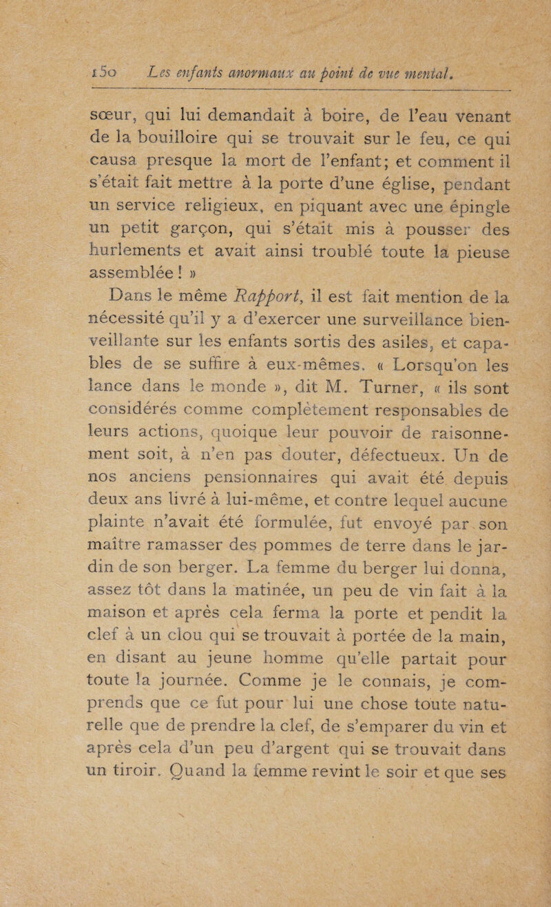 sœur, qui lui demandait à boire, de l’eau venant de la bouilloire qui se trouvait sur le feu, ce qui causa presque la mort de l’enfant; et comment il s’était fait mettre à la porte d’une église, pendant un service religieux, en piquant avec une épingle un petit garçon, qui s’était mis à pousser des hurlements et avait ainsi troublé toute la pieuse assemblée ! » Dans le même Rapport, il est fait mention de la nécessité qu’il y a d’exercer une surveillance bien¬ veillante sur les enfants sortis des asiles, et capa¬ bles de se suffire à eux-mêmes, « Lorsqu’on les lance dans le monde », dit M. Turner, « ils sont considérés comme complètement responsables de leurs actions, quoique leur pouvoir de raisonne¬ ment soit, à n’en pas douter, défectueux. Un de nos anciens pensionnaires qui avait été depuis deux ans livré à lui-même, et contre lequel aucune plainte n’avait été formulée, fut envoyé par son maître ramasser des pommes de terre dans le jar¬ din de son berger. La femme du berger lui donna, assez tôt dans la matinée, un peu de vin fait à la maison et après cela ferma la. porte et pendit la clef à un clou qui se trouvait à portée de la main, en disant au jeune homme quelle partait pour toute la journée. Comme je le connais, je com¬ prends que ce fut pour lui une chose toute natu¬ relle que de prendre la clef, de s’emparer du vin et après cela d’un peu d’argent qui se trouvait dans un tiroir. Quand la femme revint le soir et que ses