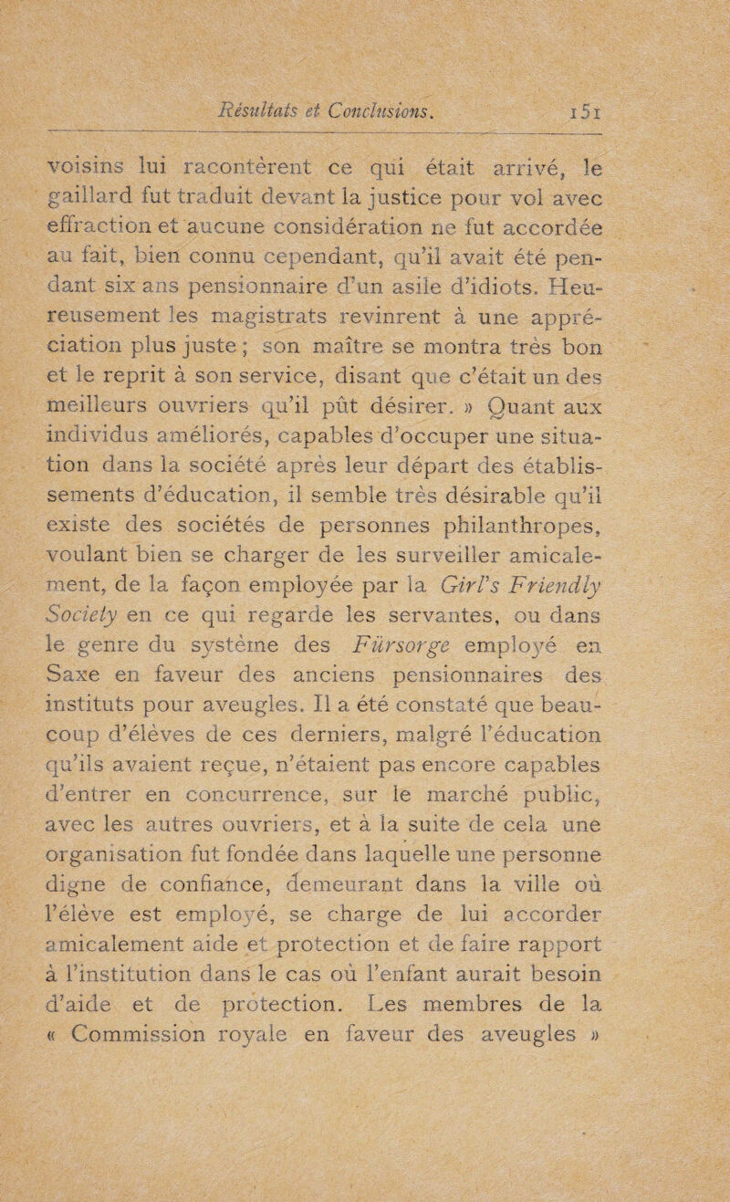 voisins lui racontèrent ce qui était arrivé, le gaillard tut traduit devant la justice pour vol avec effraction et aucune considération ne fut accordée au fait, bien connu cependant, qu’il avait été pen¬ dant six ans pensionnaire d'un asile d’idiots» Heu¬ reusement les magistrats revinrent à une appré¬ ciation plus juste ; son maître se montra très bon et le reprit à son service, disant que c’était un des meilleurs ouvriers qu’il pût désirer., » Quant aux individus améliorés, capables d’occuper une situa¬ tion dans la société après leur départ des établis¬ sements d’éducation, il semble très désirable qu’il existe des sociétés de personnes philanthropes, voulant bien se charger de les surveiller amicale¬ ment, de la façon employée par la Girl’s Friendly Society en ce qui regarde les servantes, ou dans le genre du système des Fürsorge employé en Saxe en faveur des anciens pensionnaires des instituts pour aveugles. Il a été constaté que beau¬ coup d’élèves de ces derniers, malgré l'éducation qu’ils avaient reçue, n’étaient pas encore capables d’entrer en concurrence, sur le marché public, avec les autres ouvriers, et à la suite de cela une organisation fut fondée dans laquelle une personne digne de confiance, demeurant dans la ville où l’élève est employé, se charge de lui accorder amicalement aide et protection et de faire rapport à l’institution dans le cas où l’enfant aurait besoin d’aide et de protection. Les membres de la « Commission royale en faveur des aveugles »