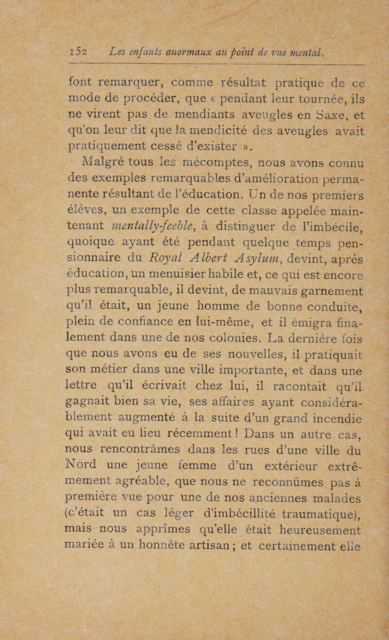 font remarquer, comme résultat pratique de ce mode de procéder, que a pendant leur tournée, ils ne virent pas de mendiants aveugles en Saxe, et qu’on leur dit que la mendicité des aveugles avait pratiquement cessé d’exister », Malgré tous les mécomptes, nous avons connu des exemples remarquables d’amélioration perma¬ nente résultant de l’éducation. Un de nos premiers élèves, un exemple de cette classe appelée main¬ tenant mentally feeble, à distinguer de l’imbécile, quoique ayant été pendant quelque temps pen¬ sionnaire du Royal Albert Asylum, devint, après éducation, un menuisier habile et, ce qui est encore plus remarquable, il devint, de mauvais garnement qu’il était, un jeune homme de bonne conduite, plein de confiance en lui-même, et il émigra fina¬ lement dans une de nos colonies. La dernière fois que nous avons eu de ses nouvelles, il pratiquait son métier dans une ville importante, et dans une lettre qu'il écrivait chez lui, il racontait qu’il gagnait bien sa vie, ses affaires ayant considéra¬ blement augmenté à la suite d’un grand incendie qui avait eu lieu récemment! Dans un autre cas, nous rencontrâmes dans les rues d une ville du Nord une jeune femme d’un extérieur extrê¬ mement agréable, que nous ne reconnûmes pas à première vue pour une de nos anciennes malades (c était un cas léger d’imbécillité traumatique), mais nous apprîmes qu’elle était heureusement mariée à un honnête artisan ; et certainement elle