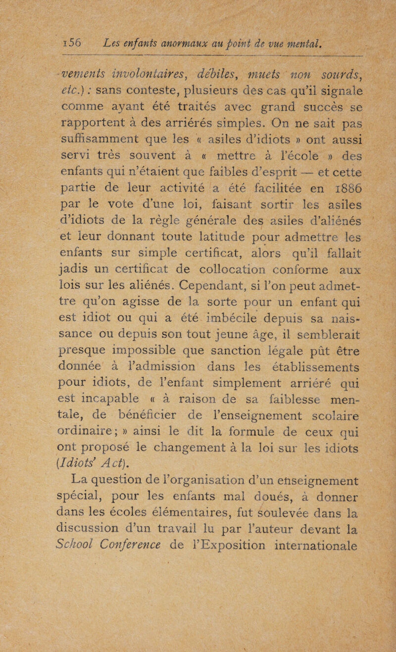 ■ vements involontaires, débiles, muets non sourds, etc.) : sans conteste, plusieurs des cas qu'il signale comme ayant été traités avec grand succès se rapportent à des arriérés simples. On ne sait pas suffisamment que les « asiles d’idiots » ont aussi servi très souvent à « mettre à lecole » des enfants qui n’étaient que faibles d’esprit — et cette partie de leur activité a été facilitée en 1886 par le vote d’une loi, faisant sortir les asiles d’idiots de la règle générale des asiles d’aliénés et leur donnant toute latitude pour admettre les enfants sur simple certificat, alors qu’il fallait jadis un certificat de collocation conforme aux lois sur les aliénés. Cependant, si l’on peut admet¬ tre qu’on agisse de la sorte pour un enfant qui est idiot ou qui a été imbécile depuis sa nais- sauce ou depuis son tout jeune âge, il semblerait presque impassible que sanction légale pût être donnée à l’admission dans les établissements pour idiots, de l’enfant simplement arriéré qui est incapable « à raison de sa faiblesse men¬ tale, de bénéficier de l’enseignement scolaire ordinaire; » ainsi le dit la formule de ceux qui ont proposé le changement à la loi sur les idiots (Idiots' Act). La question de l’organisation d’un enseignement spécial, pour les enfants mal doués, à donner dans les écoles élémentaires, fut soulevée dans la discussion d’un travail lu par Fauteur devant la School Conference de F Exposition internationale