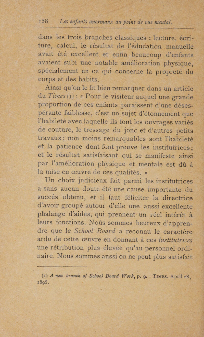 dans les trois branches classiques : lecture, écri¬ ture, calcul, le résultat de l’éducation manuelle avait été excellent et enfin beaucoup d’enfants avaient subi une notable amélioration physique, spécialement en ce qui concerne la propreté du corps et des habits. Ainsi qu’on le fit bien remarquer dans un article du Times (i) : « Pour le visiteur auquel une grande proportion de ces enfants paraissent d’une déses¬ pérante faiblesse, c’est un sujet d’étonnement que l’habileté avec laquelle ils font les ouvrages variés de couture, le tressage du jonc et d’autres petits travaux; non moins remarquables sont l’habileté et la patience dont font preuve les institutrices ; et le résultat satisfaisant qui se manifeste ainsi par l’amélioration physique et mentale est dû à la mise en œuvre de ces qualités. » un choix judicieux lait parmi les institutrices a sans aucun doute été une cause importante du succès obtenu, et il faut féliciter la directrice d'avoir groupé autour d’elle une aussi excellente phalange d’aides, qui prennent un réel intérêt à leurs fonctions. Nous sommes heureux d’appren¬ dre que le School Board a reconnu le caractère ardu de cette œuvre en donnant à ces institutrices une rétribution plus élevée qu’au personnel ordi¬ naire. Nous sommes aussi on ne peut plus satisfait (i) A new branch of School Board Work, p. g, i8g5. Times, April 28,