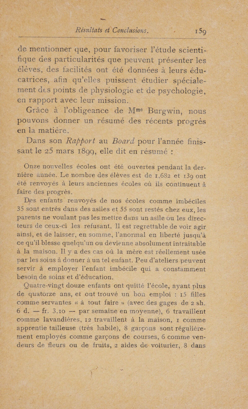 de mentionner que, pour favoriser l’étude scienti¬ fique des particularités que peuvent présenter les élèves, des facilités ont été données à leurs édu¬ catrices, afin qu’elles puissent étudier spéciale¬ ment des points de physiologie et de psychologie, en rapport avec leur mission.. Grâce à l’obligeance de Mme Burgwin, nous pouvons donner un résumé des récents progrès en la matière. Dans son Rapport au Board pour l’année finis¬ sant le 25 mars 189g, elle dit en résumé : Onze nouvelles écoles ont été ouvertes pendant la der¬ nière année. Le nombre des élèves est de 1,682 et 139 ont été renvoyés à leurs anciennes écoles où ils continuent à faire des progrès. Des enfants renvoyés de nos écoles comme imbéciles 35 sont entrés dans des asiles et 55 sont restés chez eux, les parents ne voulant pas les mettre dans un asile ou les direc¬ teurs de ceux-ci les refusant. Il est regrettable de voir agir ainsi, et de laisser, en somme, l’anormal en liberté jusqu’à ce qu’il blesse quelqu’un ou devienne absolument intraitable à la maison. Il y a des cas où la mère est réellement usée par les soins à donner à un tel enfant. Peu d’ateliers peuvent servir à employer l’enfant imbécile qui a constamment besoin de soins et d’éducation. Quatre-vingt douze enfants ont quitté l’école, ayant plus de quatorze ans, et ont trouvé un bon emploi : i5 filles comme servantes c< à tout faire » (avec des gages de 2 sh. 6 d. — fr, 3.10 — par semaine en moyenne), 6 travaillent comme lavandières, 12 travaillent à la maison, 1 comme apprentie tailleuse (très habile), 8 garçons sont régulière¬ ment employés comme garçons de courses, 6 comme ven¬