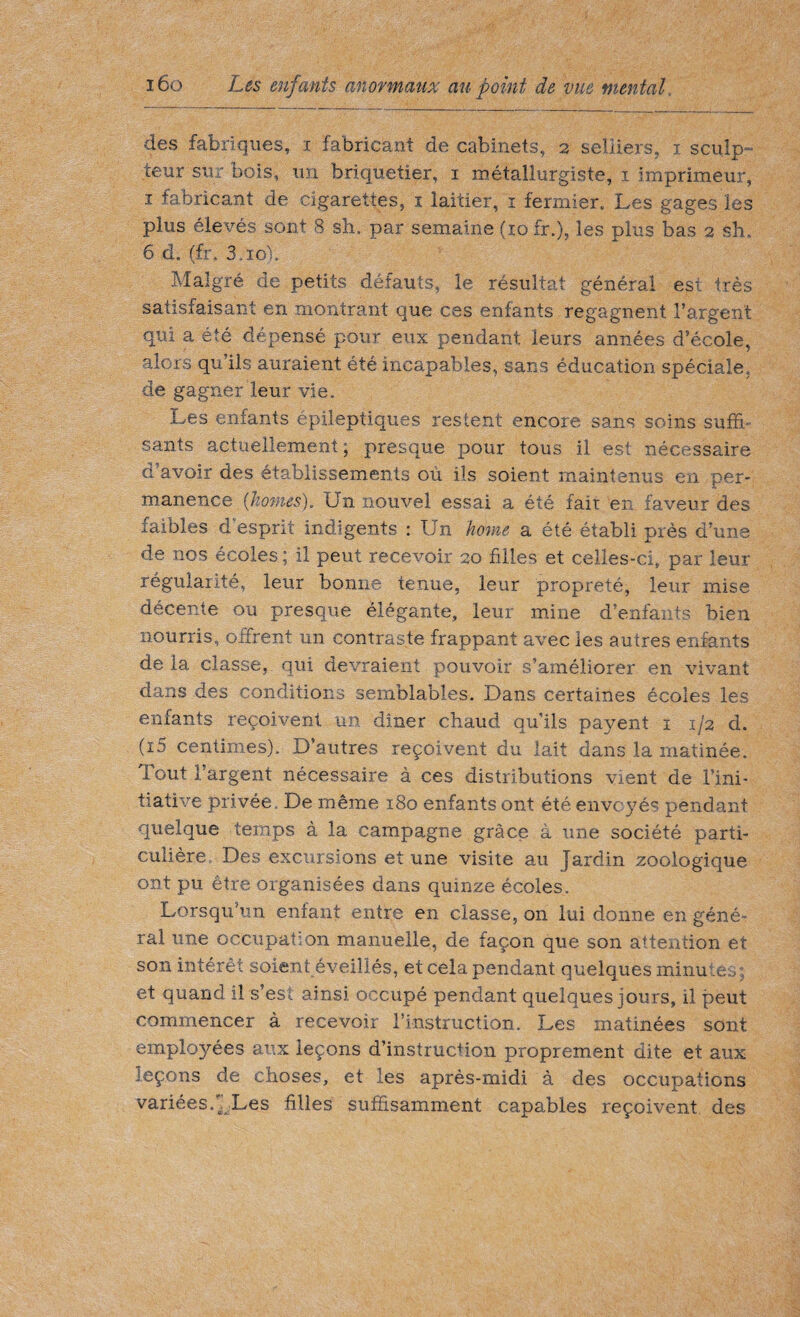 des fabriques, i fabricant de cabinets, 2 selliers, 1 sculp¬ teur sur bois, un hriquetier, 1 métallurgiste, 1 imprimeur, 1 fabricant de cigarettes, 1 laitier, 1 fermier. Les gages les plus élevés sont 8 sh. par semaine (10 fr.), les plus bas 2 sh, 6 d. (fr. S.io'i, Malgré de petits défauts, le résultat général est très satisfaisant en montrant que ces enfants regagnent l’argent qui a été dépensé pour eux pendant leurs années d’école, alors qu’ils auraient été incapables, sans éducation spéciale, de gagner leur vie. Les enfants épileptiques restent encore sans soins suffi, sants actuellement, presque pour tous il est nécessaire d’avoir des établissements où ils soient maintenus en per¬ manence (homes), (Jn nouvel essai a été fait en faveur des faibles d esprit indigents : Un home, a été établi près d’une de nos écoles ; il peut recevoir 20 filles et celles-ci, par leur régularité, leur bonne tenue, leur propreté, leur mise décente ou presque élégante, leur mine d’enfants bien nourris, offrent un contraste frappant avec les autres enfants delà classe, qui devraient pouvoir s’améliorer en vivant dans des conditions semblables. Dans certaines écoles les enfants reçoivent un dîner chaud qu’ils payent 1 1/2 d. (i5 centimes). D’autres reçoivent du lait dans la matinée. Tout l’argent nécessaire à ces distributions vient de l’ini¬ tiative privée. De même 180 enfants ont été envoyés pendant quelque temps à la campagne grâce à une société parti¬ culière, Des excursions et une visite au Jardin zoologique ont pu être organisées dans quinze écoles. Lorsqu’un enfant entre en classe, on lui donne en géné¬ ral une occupation manuelle, de façon que son attention et son intérêt soient éveillés, et cela pendant quelques minutes; et quand il s’est ainsi occupé pendant quelques jours, il peut commencer à recevoir l’instruction. Les matinées sont employées aux leçons d’instruction proprement dite et aux leçons de choses, et les après-midi à des occupations variées/. Les hiles suffisamment capables reçoivent des