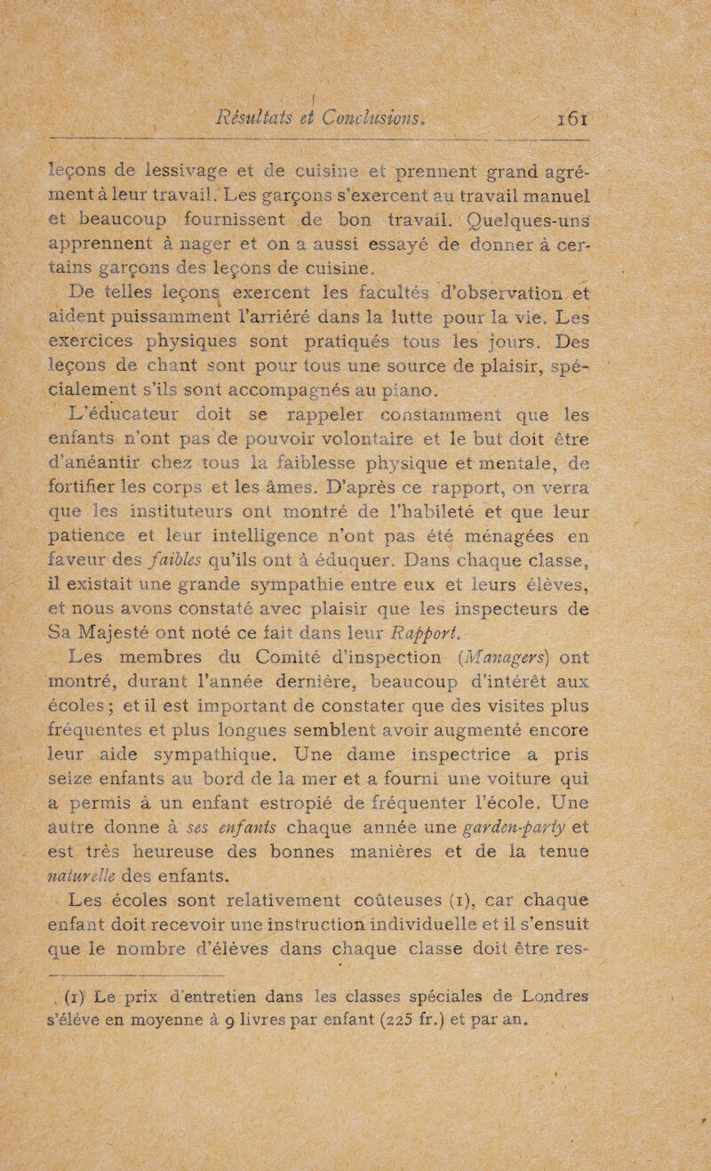leçons de lessivage et de cuisine et prennent grand agré¬ ment à leur travail. Les garçons s’exercent au travail manuel et beaucoup fournissent de bon travail. Quelques-uns apprennent à nager et on a aussi essayé de donner à cer¬ tains garçons des leçons de cuisine. De telles leçons exercent les facultés d’observation et aident puissamment l’arriéré dans la lutte pour la vie. Les exercices physiques sont pratiqués tous les jours. Des leçons de chant sont pour tous une source de plaisir, spé¬ cialement s’ils sont accompagnés au piano. L’éducateur doit se rappeler constamment que les enfants n’ont pas de pouvoir volontaire et le but doit être d’anéantir chez tous la faiblesse physique et mentale, de fortifier les corps et les âmes. D’après ce rapport, on verra que les instituteurs ont montré de l’habileté et que leur patience et leur intelligence n’ont pas été ménagées en faveur des faibles qu’ils ont à éduquer. Dans chaque classe, il existait une grande sympathie entre eux et leurs élèves, et nous avons constaté avec plaisir que les inspecteurs de Sa Majesté ont noté ce fait dans leur Rapport. Les membres du Comité d’inspection {Managers) ont montré, durant l’année dernière, beaucoup d’intérêt aux écoles ; et il est important de constater que des visites plus fréquentes et plus longues semblent avoir augmenté encore leur aide sympathique. Une dame inspectrice a pris seize enfants au bord de la mer et a fourni une voiture qui a permis à un enfant estropié de fréquenter l’école. Une autre donne à ses enfants chaque année une garden-party et est très heureuse des bonnes manières et de la tenue naturelle des enfants. Les écoles sont relativement coûteuses (i), car chaque enfant doit recevoir une instruction individuelle et il s’ensuit que le nombre d’élèves dans chaque classe doit être res- (i) Le prix d’entretien dans les classes spéciales de Londres s’élève en moyenne à 9 livres par enfant (225 £r„) et par an.