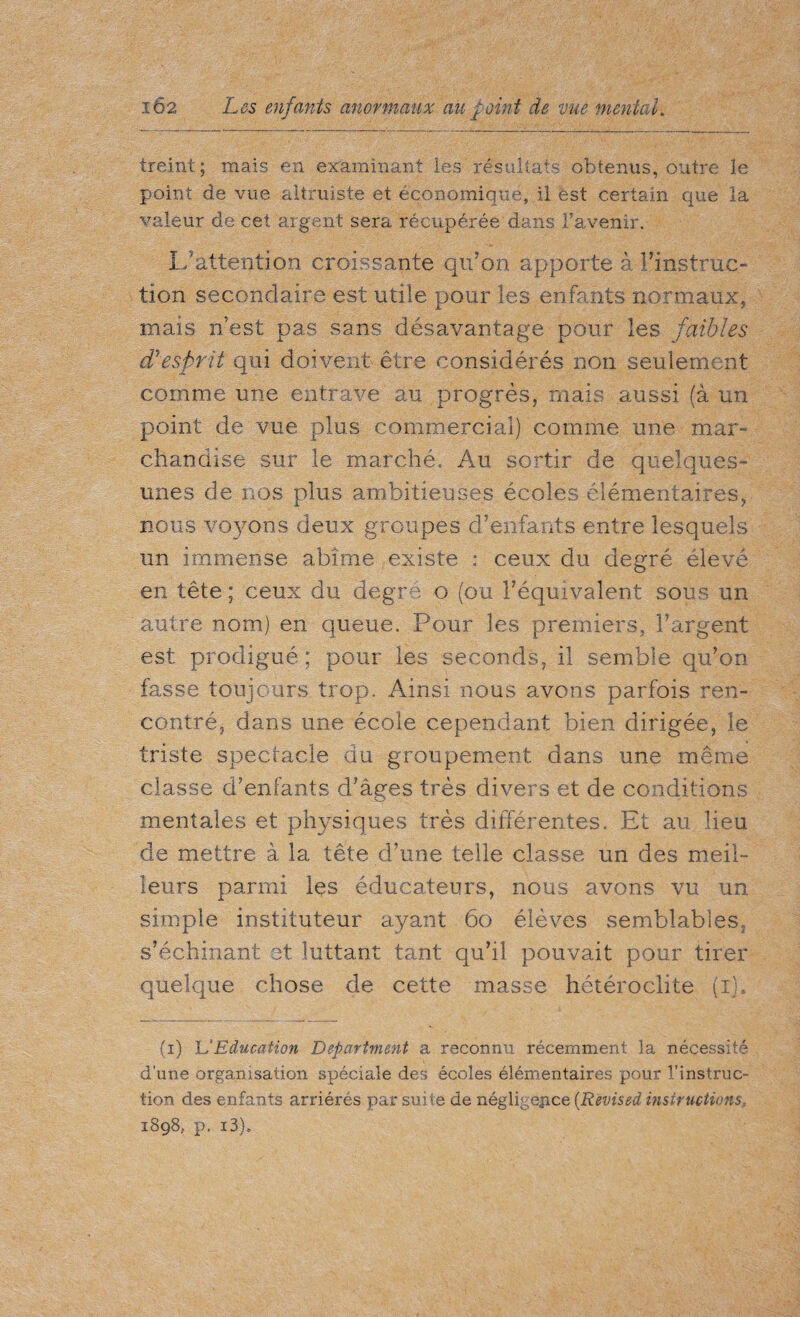 treint ; mais en examinant les résultats obtenus, outre le point de vue altruiste et économique, il est certain que la valeur de cet argent sera récupérée dans l’avenir. I- attention croissante qu’on apporte à l’instruc¬ tion secondaire est utile pour les enfants normaux, mais n’est pas sans désavantage pour les faibles cTesprit qui doivent être considérés non seulement comme une entrave au progrès, mais aussi (à un point de vue plus commercial) comme une mar¬ chandise sur le marché, Au sortir de quelques- unes de nos plus ambitieuses écoles élémentaires, nous voyons deux groupes d’enfants entre lesquels un immense abîme existe : ceux du degré élevé en tête; ceux du degré o (ou l’équivalent sous un autre nom) en queue. Pour les premiers, l’argent est prodigué ; pour les seconds, il semble qu’on fasse toujours trop. Ainsi nous avons parfois ren¬ contré, dans une école cependant bien dirigée, le triste spectacle du groupement dans une même classe d’enfants d’âges très divers et de conditions mentales et physiques très différentes. Et au lieu de mettre à la tête d’une telle classe un des meil¬ leurs parmi les éducateurs, nous avons vu un simple instituteur ayant 60 élèves semblables, s’échinant et luttant tant qu’il pouvait pour tirer quelque chose de cette masse hétéroclite (i). (i) U Education Department a reconnu récemment la nécessité d’une organisation spéciale des écoles élémentaires pour l’instruc¬ tion des enfants arriérés par suite de négligence {Revised instructions, 1898, p. i3b
