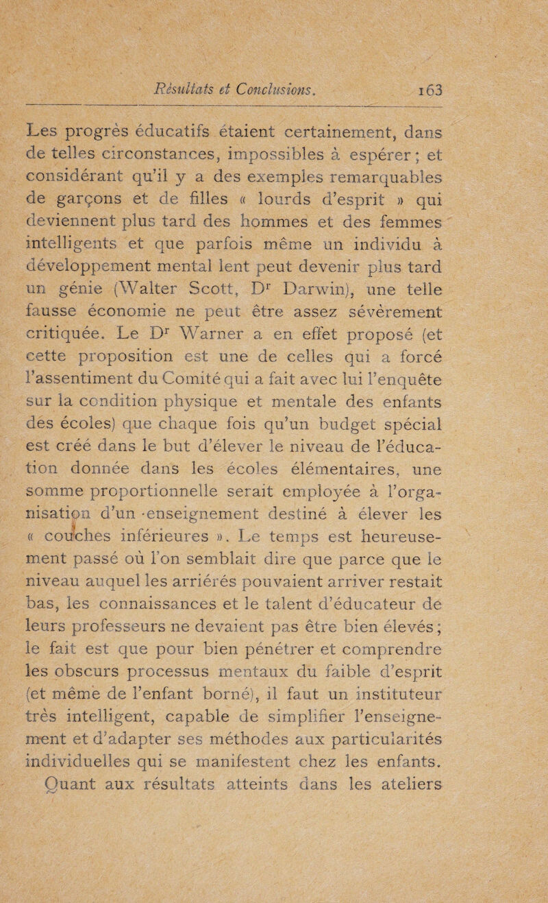 Les progrès éducatifs étaient certainement, dans de telles circonstances, impossibles à espérer ; et considérant qu’il y a des exemples remarquables de garçons et de filles « lourds d’esprit » qui deviennent plus tard des hommes et des femmes intelligents et que parfois même un individu à développement mental lent peut devenir plus tard un génie (Walter Scott, Dr Darwin), une telle fausse économie ne peut être assez sévèrement critiquée. Le Dr Warner a en effet proposé (et cette proposition est une de celles qui a forcé l’assentiment du Comité qui a fait avec lui l’enquête sur la condition physique et mentale des enfants des écoles) que chaque fois qu’un budget spécial est créé dans le but d’élever le niveau de l’éduca¬ tion donnée dans les écoles élémentaires, une somme proportionnelle serait employée à l’orga¬ nisation d’un -enseignement destiné à élever les « couches inférieures », Le temps est heureuse¬ ment passé où Ton semblait dire que parce que le niveau auquel les arriérés pouvaient arriver restait bas, les connaissances et le talent d’éducateur de leurs professeurs ne devaient pas être bien élevés ; le fait est que pour bien pénétrer et comprendre les obscurs processus mentaux du faible d'esprit (et même de l’enfant borné), il faut un instituteur très intelligent, capable de simplifier l’enseigne¬ ment et d’adapter ses méthodes aux particularités individuelles qui se manifestent chez les enfants. Quant aux résultats atteints dans les ateliers