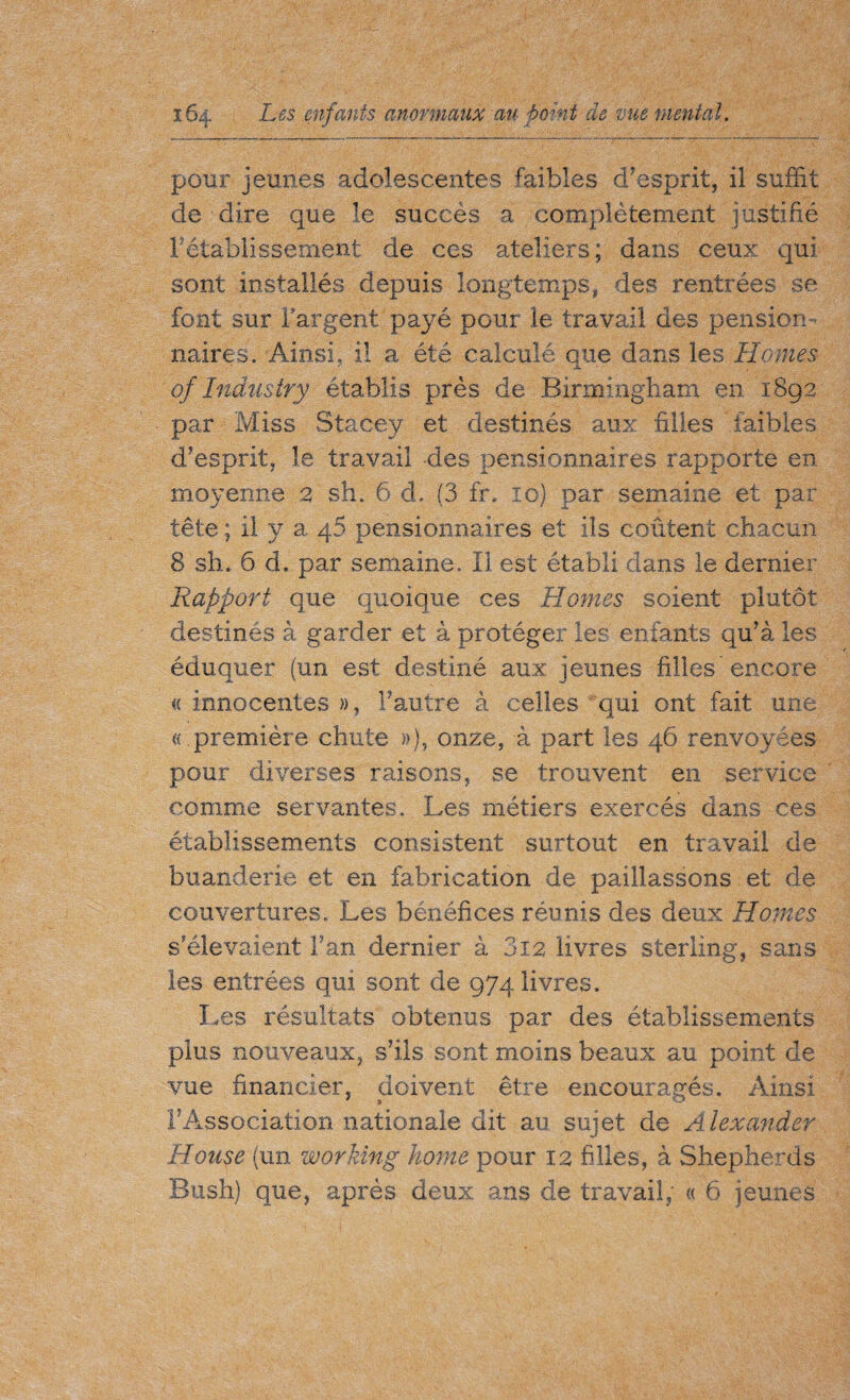 pour jeunes adolescentes faibles d’esprit, il suffit de dire que le succès a complètement justifié rétablissement de ces ateliers; dans ceux qui sont installés depuis longtemps, des rentrées se font sur Targent payé pour le travail des pension¬ naires . Ainsi, il a été calculé que dans les Homes of Industry établis près de Birmingham en 1892 par Miss Stacey et destinés aux filles faibles d’esprit, le travail des pensionnaires rapporte en moyenne 2 sh. 6 d. (3 £r. 10) par semaine et par tête ; il y a q5 pensionnaires et ils coûtent chacun 8 sh. 6 d, par semaine. Il est établi dans le dernier Rapport que quoique ces Homes soient plutôt destinés à garder et à protéger les enfants qu’à les éduquer (un est destiné aux jeunes filles encore a innocentes », l’autre à celles qui ont fait une « première chute »), onze, à part les 46 renvoyées pour diverses raisons, se trouvent en service comme servantes. Les métiers exercés dans ces établissements consistent surtout en travail de buanderie et en fabrication de paillassons et de couvertures. Les bénéfices réunis des deux Homes s’élevaient Fan dernier à 3i2 livres sterling, sans les entrées qui sont de 974 livres. Les résultats obtenus par des établissements plus nouveaux, s’ils sont moins beaux au point de vue financier, doivent être encouragés. Ainsi l’Association nationale dit au sujet de Alexander House (un working home pour 12 filles, à Shepherds Bush) que, après deux ans de travail, « 6 jeunes